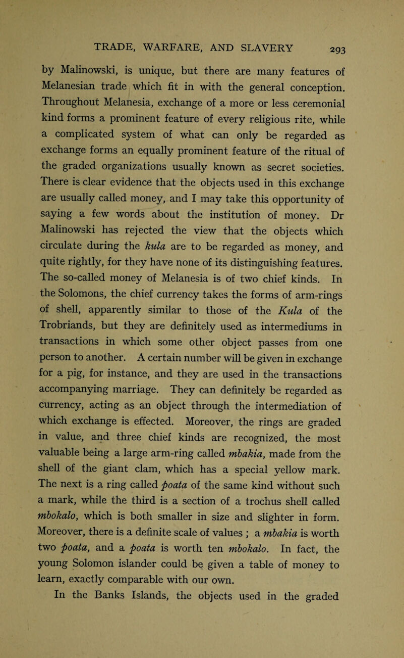 by Malinowski, is unique, but there are many features of Melanesian trade which fit in with the general conception. Throughout Melanesia, exchange of a more or less ceremonial kind forms a prominent feature of every religious rite, while a complicated system of what can only be regarded as exchange forms an equally prominent feature of the ritual of the graded organizations usually known as secret societies. There is clear evidence that the objects used in this exchange are usually called money, and I may take this opportunity of saying a few words about the institution of money. Dr Malinowski has rejected the view that the objects which circulate during the kula are to be regarded as money, and quite rightly, for they have none of its distinguishing features. The so-called money of Melanesia is of two chief kinds. In the Solomons, the chief currency takes the forms of arm-rings of shell, apparently similar to those of the Kula of the Trobriands, but they are definitely used as intermediums in transactions in which some other object passes from one person to another. A certain number will be given in exchange for a pig, for instance, and they are used in the transactions accompanying marriage. They can definitely be regarded as currency, acting as an object through the intermediation of which exchange is effected. Moreover, the rings are graded in value, and three chief kinds are recognized, the most valuable being a large arm-ring called mbakia, made from the shell of the giant clam, which has a special yellow mark. The next is a ring called poata of the same kind without such a mark, while the third is a section of a trochus shell called mbokalo, which is both smaller in size and slighter in form. Moreover, there is a definite scale of values ; a mbakia is worth two poata, and a poata is worth ten mbokalo. In fact, the young Solomon islander could be given a table of money to learn, exactly comparable with our own. In the Banks Islands, the objects used in the graded