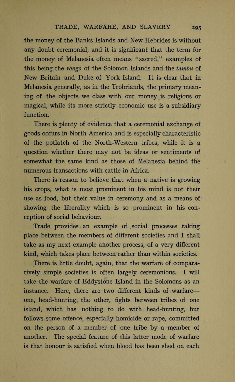 the money of the Banks Islands and New Hebrides is without any doubt ceremonial, and it is significant that the term for the money of Melanesia often means “sacred,” examples of this being the rongo of the Solomon Islands and the tambu of New Britain and Duke of York Island. It is clear that in Melanesia generally, as in the Trobriands, the primary mean¬ ing of the objects we class with our money is religious or magical, while its more strictly economic use is a subsidiary function. There is plenty of evidence that a ceremonial exchange of goods occurs in North America and is especially characteristic of the potlatch of the North-Western tribes, while it is a question whether there may not be ideas or sentiments of somewhat the same kind as those of Melanesia behind the numerous transactions with cattle in Africa. There is reason to believe that when a native is growing his crops, what is most prominent in his mind is not their use as food, but their value in ceremony and as a means of showing the liberality which is so prominent in his con¬ ception of social behaviour. Trade provides an example of social processes taking place between the members of different societies and I shall take as my next example another process, of a very different kind, which takes place between rather than within societies. There is little doubt, again, that the warfare of compara¬ tively simple societies is often largely ceremonious. I will take the warfare of Eddystone Island in the Solomons as an instance. Here, there are two different kinds of warfare— one, head-hunting, the other, fights between tribes of one island, which has nothing to do with head-hunting, but follows some offence, especially homicide or rape, committed on the person of a member of one tribe by a member of another. The special feature of this latter mode of warfare is that honour is satisfied when blood has been shed on each