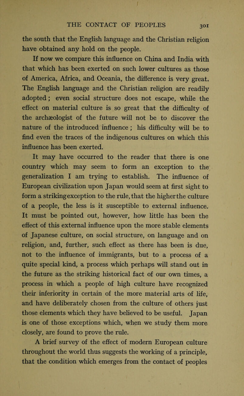 / THE CONTACT OF PEOPLES 301 the south that the English language and the Christian religion have obtained any hold on the people. If now we compare this influence on China and India with that which has been exerted on such lower cultures as those of America, Africa, and Oceania, the difference is very great. The English language and the Christian religion are readily adopted; even social structure does not escape, while the effect on material culture is so great that the difficulty of the archaeologist of the future will not be to discover the nature of the introduced influence ; his difficulty will be to find even the traces of the indigenous cultures on which this influence has been exerted. It may have occurred to the reader that there is one country which may seem to form an exception to the generalization I am trying to establish. The influence of European civilization upon Japan would seem at first sight to form a striking exception to the rule, that the higher the culture of a people, the less is it susceptible to external influence. It must be pointed out, however, how little has been the effect of this external influence upon the more stable elements of Japanese culture, on social structure, on language and on religion, and, further, such effect as there has been is due, not to the influence of immigrants, but to a process of a quite special kind, a process which perhaps will stand out in the future as the striking historical fact of our own times, a process in which a people of high culture have recognized their inferiority in certain of the more material arts of life, and have deliberately chosen from the culture of others just those elements which they have believed to be useful. Japan is one of those exceptions which, when we study them more closely, are found to prove the rule. A brief survey of the effect of modern European culture throughout the world thus suggests the working of a principle, that the condition which emerges from the contact of peoples