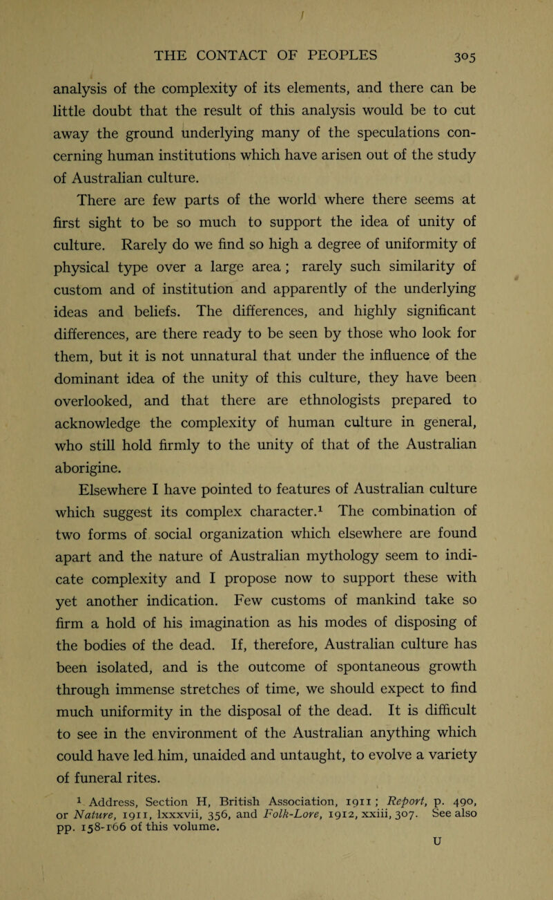 / THE CONTACT OF PEOPLES 305 analysis of the complexity of its elements, and there can be little doubt that the result of this analysis would be to cut away the ground underlying many of the speculations con¬ cerning human institutions which have arisen out of the study of Australian culture. There are few parts of the world where there seems at first sight to be so much to support the idea of unity of culture. Rarely do we find so high a degree of uniformity of physical type over a large area ; rarely such similarity of custom and of institution and apparently of the underlying ideas and beliefs. The differences, and highly significant differences, are there ready to be seen by those who look for them, but it is not unnatural that under the influence of the dominant idea of the unity of this culture, they have been overlooked, and that there are ethnologists prepared to acknowledge the complexity of human culture in general, who still hold firmly to the unity of that of the Australian aborigine. Elsewhere I have pointed to features of Australian culture which suggest its complex character.1 The combination of two forms of social organization which elsewhere are found apart and the nature of Australian mythology seem to indi¬ cate complexity and I propose now to support these with yet another indication. Few customs of mankind take so firm a hold of his imagination as his modes of disposing of the bodies of the dead. If, therefore, Australian culture has been isolated, and is the outcome of spontaneous growth through immense stretches of time, we should expect to find much uniformity in the disposal of the dead. It is difficult to see in the environment of the Australian anything which could have led him, unaided and untaught, to evolve a variety of funeral rites. 1 Address, Section H, British Association, 1911 ; Report, p. 490, or Nature, 1911, lxxxvii, 356, and Folk-Lore, 1912, xxiii, 307. See also pp. i58-r66 of this volume. U