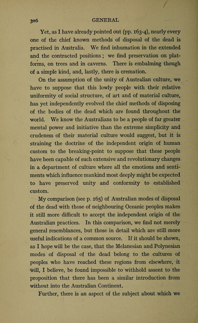 / 3o6 GENERAL Yet, as I have already pointed out (pp. 163-4), nearly every one of the chief known methods of disposal of the dead is practised in Australia. We find inhumation in the extended and the contracted positions; we find preservation on plat¬ forms, on trees and in caverns. There is embalming though of a simple kind, and, lastly, there is cremation. On the assumption of the unity of Australian culture, we have to suppose that this lowly people with their relative uniformity of social structure, of art and of material culture, has yet independently evolved the chief methods of disposing of the bodies of the dead which are found throughout the world. We know the Australians to be a people of far greater mental power and initiative than the extreme simplicity and crudeness of their material culture would suggest, but it is straining the doctrine of the independent origin of human custom to the breaking-point to suppose that these people have been capable of such extensive and revolutionary changes in a department of culture where all the emotions and senti¬ ments which influence mankind most deeply might be expected to have preserved unity and conformity to established custom. My comparison (see p. 165) of Australian modes of disposal of the dead with those of neighbouring Oceanic peoples makes it still more difficult to accept the independent origin of the Australian practices. In this comparison, we find not merely general resemblances, but those in detail which are still more useful indications of a common source. If it should be shown, as I hope will be the case, that the Melanesian and Polynesian modes of disposal of the dead belong to the cultures of peoples who have reached these regions from elsewhere, it will, I believe, be found impossible to withhold assent to the proposition that there has been a similar introduction from without into the Australian Continent. Further, there is an aspect of the subject about which we