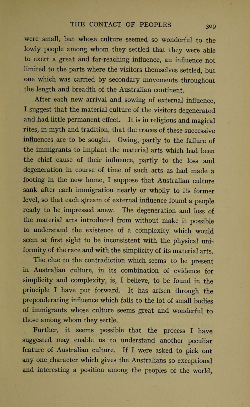 309 were small, but whose culture seemed so wonderful to the lowly people among whom they settled that they were able to exert a great and far-reaching influence, an influence not limited to the parts where the visitors themselves settled, but one which was carried by secondary movements throughout the length and breadth of the Australian continent. After each new arrival and sowing of external influence, I suggest that the material culture of the visitors degenerated and had little permanent effect. It is in religious and magical rites, in myth and tradition, that the traces of these successive influences are to be sought. Owing, partly to the failure of the immigrants to implant the material arts which had been the chief cause of their influence, partly to the loss and degeneration in course of time of such arts as had made a footing in the new home, I suppose that Australian culture sank after each immigration nearly or wholly to its former level, so that each ^ream of external influence found a people ready to be impressed anew. The degeneration and loss of the material arts introduced from without make it possible to understand the existence of a complexity which would seem at first sight to be inconsistent with the physical uni¬ formity of the race and with the simplicity of its material arts. The clue to the contradiction which seems to be present in Australian culture, in its combination of evidence for simplicity and complexity, is, I believe, to be found in the principle I have put forward. It has arisen through the preponderating influence which falls to the lot of small bodies of immigrants whose culture seems great and wonderful to those among whom they settle. Further, it seems possible that the process I have suggested may enable us to understand another peculiar feature of Australian culture. If I were asked to pick out any one character which gives the Australians so exceptional and interesting a position among the peoples of the world,