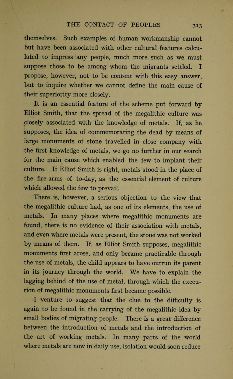 themselves. Such examples of human workmanship cannot but have been associated with other cultural features calcu¬ lated to impress any people, much more such as we must suppose those to be among whom the migrants settled. I propose, however, not to be content with this easy answer, but to inquire whether we cannot define the main cause of their superiority more closely. It is an essential feature of the scheme put forward by Elliot Smith, that the spread of the megalithic culture was closely associated with the knowledge of metals. If, as he supposes, the idea of commemorating the dead by means of large monuments of stone travelled in close company with the first knowledge of metals, we go no further in our search for the main cause which enabled the few to implant their culture. If Elliot Smith is right, metals stood in the place of / the fire-arms of to-day, as the essential element of culture which allowed the few to prevail. There is, however, a serious objection to the view that the megalithic culture had, as one of its elements, the use of metals. In many places where megalithic monuments are found, there is no evidence of their association with metals, and even where metals were present, the stone was not worked by means of them. If, as Elliot Smith supposes, megalithic monuments first arose, and only became practicable through the use of metals, the child appears to have outrun its parent in its journey through the world. We have to explain the lagging behind of the use of metal, through which the execu¬ tion of megalithic monuments first became possible. I venture to suggest that the clue to the difficulty is again to be found in the carrying of the megalithic idea by small bodies of migrating people. There is a great difference between the introduction of metals and the introduction of the art of working metals. In many parts of the world where metals are now in daily use, isolation would soon reduce