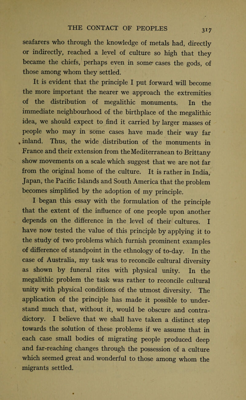 3i7 seafarers who through the knowledge of metals had, directly or indirectly, reached a level of culture so high that they became the chiefs, perhaps even in some* cases the gods, of those among whom they settled. It is evident that the principle I put forward will become the more important the nearer we approach the extremities of the distribution of megalithic monuments. In the immediate neighbourhood of the birthplace of the megalithic idea, we should expect to find it carried by larger masses of people who may in some cases have made their way far »inland. Thus, the wide distribution of the monuments in France and their extension from the Mediterranean to Brittany show movements on a scale which suggest that we are not far from the original home of the culture. It is rather in India, Japan, the Pacific Islands and South America that the problem becomes simplified by the adoption of my principle. I began this essay with the formulation of the principle that the extent of the influence of one people upon another depends on the difference in the level of their cultures. I have now tested the value of this principle by applying it to the study of two problems which furnish prominent examples of difference of standpoint in the ethnology of to-day. In the case of Australia, my task was to reconcile cultural diversity as shown by funeral rites with physical unity. In the megalithic problem the task was rather to reconcile cultural unity with physical conditions of the utmost diversity. The application of the principle has made it possible to under¬ stand much that, without it, would be obscure and contra¬ dictory. I believe that we shall have taken a distinct step towards the solution of these problems if we assume that in each case small bodies of migrating people produced deep and far-reaching changes through the possession of a culture which seemed great and wonderful to those among whom the migrants settled.