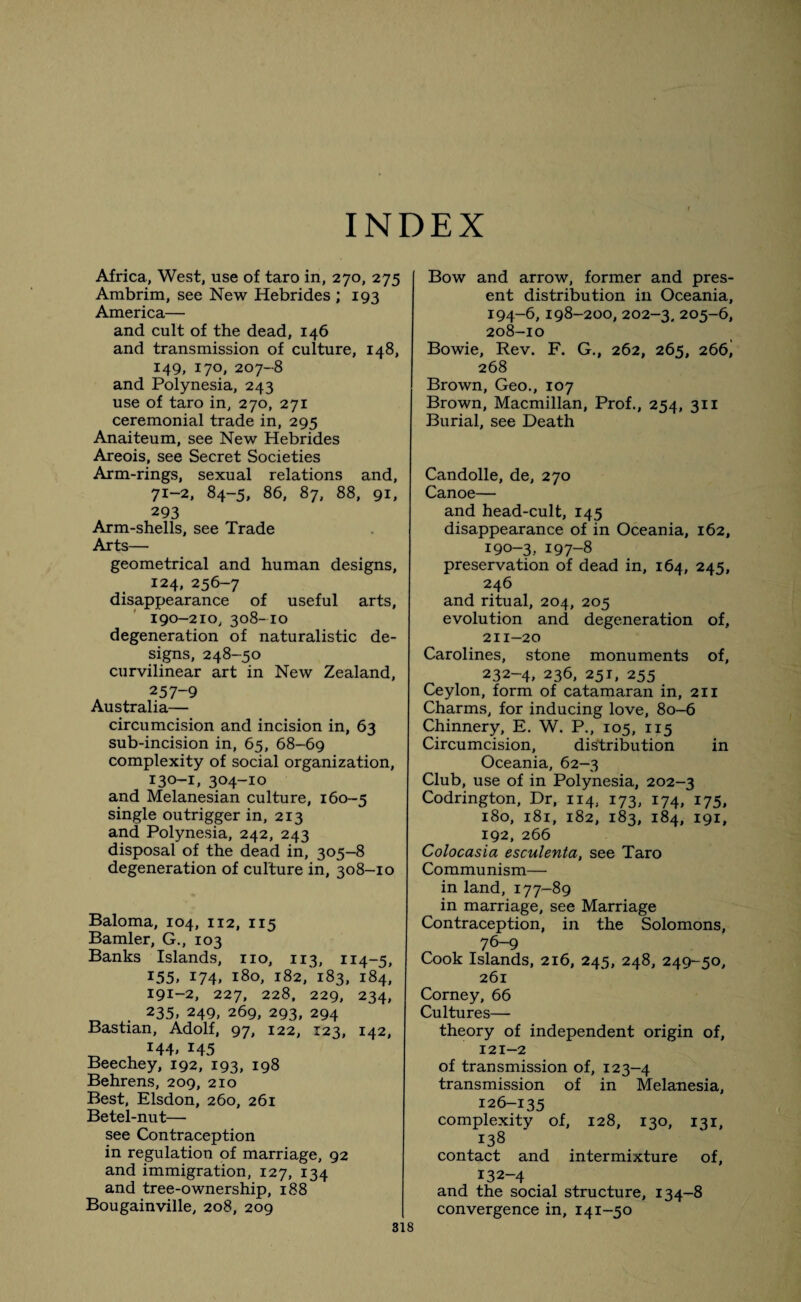 INDEX Africa., West, use of taro in, 270, 275 Ambrim, see New Hebrides ; 193 America— and cult of the dead, 146 and transmission of culture, 148, 149, 170, 207-8 and Polynesia, 243 use of taro in, 270, 271 ceremonial trade in, 295 Anaiteum, see New Hebrides Areois, see Secret Societies Arm-rings, sexual relations and, 71-2, 84-5, 86, 87, 88, 91, 293 Arm-shells, see Trade Arts— geometrical and human designs, 124, 256-7 disappearance of useful arts, 190-210, 308-10 degeneration of naturalistic de¬ signs, 248-50 curvilinear art in New Zealand, 257-9 Australia— circumcision and incision in, 63 sub-incision in, 65, 68-69 complexity of social organization, 130-1, 304-10 and Melanesian culture, 160-5 single outrigger in, 213 and Polynesia, 242, 243 disposal of the dead in, 305-8 degeneration of culture in, 308-10 Baloma, 104, 112, 115 Bamler, G., 103 Banks Islands, no, 113, 114-5, I55> 174. l8o> 182/183, 184, 191-2, 227, 228, 229, 234, 235, 249, 269, 293, 294 Bastian, Adolf, 97, 122, 123, 142, ^ i44» 145 Beechey, 192, 193, 198 Behrens, 209, 210 Best, Elsdon, 260, 261 Betel-nut— see Contraception in regulation of marriage, 92 and immigration, 127, 134 and tree-ownership, 188 Bougainville, 208, 209 Bow and arrow, former and pres¬ ent distribution in Oceania, 194-6,198-200, 202-3. 205-6, 208-10 Bowie, Rev. F. G., 262, 265, 266j 268 Brown, Geo., 107 Brown, Macmillan, Prof., 254, 311 Burial, see Death Candolle, de, 270 Canoe— and head-cult, 145 disappearance of in Oceania, 162, 190-3.. 197-8 preservation of dead in, 164, 245, 246 and ritual, 204, 205 evolution and degeneration of, 211-20 Carolines, stone monuments of, 232-4, 236, 251, 255 Ceylon, form of catamaran in, 211 Charms, for inducing love, 80-6 Chinnery, E. W. P., 105, 115 Circumcision, distribution in Oceania, 62-3 Club, use of in Polynesia, 202-3 Codrington, Dr, 114, 173, 174, 175, 180, 181, 182, 183, 184, 191, 192, 266 Colocasia esculenta, see Taro Communism— in land, 177-89 in marriage, see Marriage Contraception, in the Solomons, 76-9 Cook Islands, 216, 245, 248, 249-50, 261 Corney, 66 Cultures— theory of independent origin of, 121-2 of transmission of, 123-4 transmission of in Melanesia, 126-135 complexity of, 128, 130, 131, 138 contact and intermixture of, 132-4 and the social structure, 134-8 convergence in, 141-50