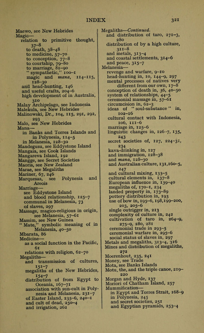 Maewo, see New Hebrides Magic— relation to primitive thought, 37~8 to death, 38-48 to medicine, 57-70 to conception, 77-8 to courtship, 79-80 to marriage, 81-90 “ sympathetic,” 100-1 magic and mana, 114-115, 128-30 and head-hunting, 146 and useful crafts, 204-6 high development of in Australia, 310 Malay Archipelago, see Indonesia Malekula, see New Hebrides Malinowski, Dr., 104, 115, 291, 292, 293 Malo, see New Hebrides Mana— in Banks and Torres Islands and in Polynesia, 114-5 in Melanesia, 128-30 Mandegusu, see Eddystone Island Mangaia, see Cook Islands Mangareva Island, 192 Mangge, see Secret Societies Maoris, see New Zealand Marae, see Megaliths Mariner, 67, 246 Marquesas, see Polynesia and Areois Marriage— see Eddystone Island and blood relationship, 125-7 communal in Melanesia, 73 of slaves, 297 Massage, magico-religious in origin, see Melanesia, 57-61 Massim, see New Guinea “ Mate,” symbolic meaning of in Melanesia, 40-50 Mbarata, 86 Medicine— as a social function in the Pacific, 61 relations with religion, 62-70 Megaliths— and transmission of cultures, I5I_7 megaliths of the New Hebrides, 154-7 distribution of from Egypt to Oceania, 167-71 association with sun-cult in Poly¬ nesia and Melanesia.. 231-7 of Easter Island, 235-6, 240-1 and cult of dead, 250-4 and irrigation, 262 Megaliths—Continued. and distribution of taro, 271-3, 280 distribution of by a high culture, 311-8 and metals, 313-4 and coastal settlements, 314-6 and peace, 315-7 Melanesia— revenge and warfare, 9-10 head-hunting in, 10, 144-9, 297 mental processes of natives very different from our own, 17-8 conception of death in, 36, 40-50 system of relationships, 44-5 ceremonial massage in, 57-61 circumcision in, 62-3 ideas of “ soul-substance ” in, 102-16 cultural contact with Indonesia, 106, 111-6 marriage in, 125-6 linguistic changes in, 126 -7, I35» 243 secret societies of, 127, 224-31, 234 kava-drinking in, 127 and immigration, 128-38 and mana, 128-30 and Australian culture, 131,160-5, 247 and cultural mixing, 133-5 cultural elements in, 137-8 European influence in, 139-40 megaliths of, 170-1, 234 landed property in, 173-89 pottery distribution in, 193 use of bow in, 195-6,198,199-200, 203, 205-6 single outrigger in, 213 complexity of culture in, 242 cultivation of taro in, 264-9, 275-9, 280, 281 ceremonial trade in 293-5 ceremonial warfare in, 295-6 social status of slaves in, 297 Metals and megaliths, 313-4, 3l6 Mines and distribution of megaliths, 272 Moerenhout, 235, 241 Money, see Trade Mota, see Banks Islands Motu, the, and the triple canoe, 219- 220 Morgan and Hyde, 137 Moriori of Chatham Island, 257 Mummification— in Egypt and Torres Strait, 168-9 in Polynesia, 245 and secret societies, 251 and Egyptian pyramids, 253-4