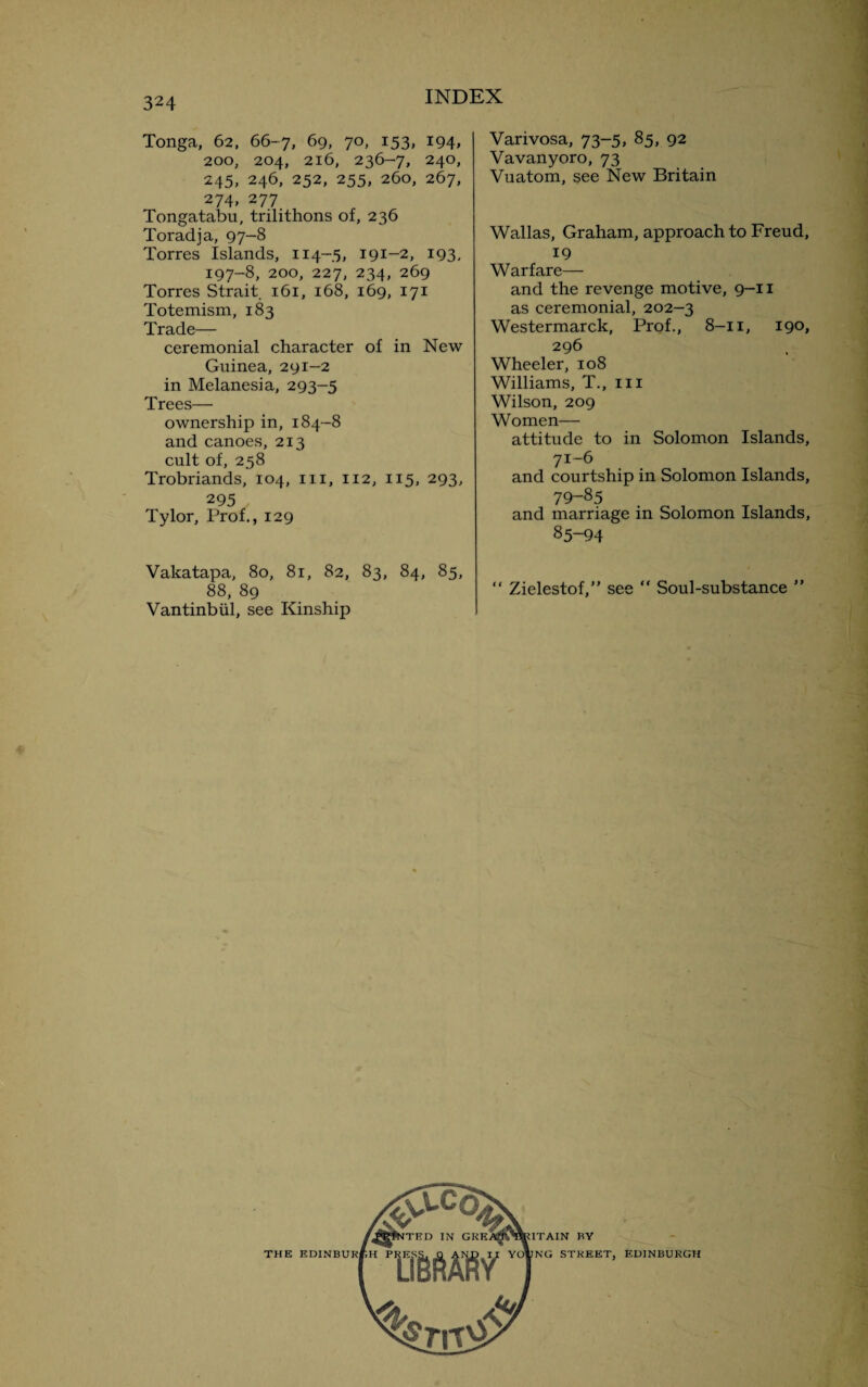 Tonga, 62, 66-7, 69, 70, 153, 194, 200, 204, 216, 236-7, 240, 245, 246, 252, 255, 260, 267, 274, 277 Tongatabu, trilithons of, 236 Toradja, 97-8 Torres Islands, 114-5, 191-2, 193, 197-8, 200, 227, 234, 269 Torres Strait 161, 168, 169, 171 Totemism, 183 Trade— ceremonial character of in New Guinea, 291-2 in Melanesia, 293-5 Trees— ownership in, 184-8 and canoes, 213 cult of, 258 Trobriands, 104, in, 112, 115, 293, 295 Tylor, Prof., 129 Vakatapa, 80, 81, 82, 83, 84, 85, 88, 89 Vantinbiil, see Kinship Varivosa, 73-5, 85, 92 Vavanyoro, 73 Vuatom, see New Britain Wallas, Graham, approach to Freud, 19 Warfare— and the revenge motive, 9-11 as ceremonial, 202—3 Westermarck, Prof., 8—11, 190, 296 Wheeler, 108 Williams, T., in Wilson, 209 Women— attitude to in Solomon Islands, 71-6 and courtship in Solomon Islands, 79-85 and marriage in Solomon Islands, 85-94 “ Zielestof,” see “ Soul-substance ” ITAIN BY NG STREET, EDINBURGH