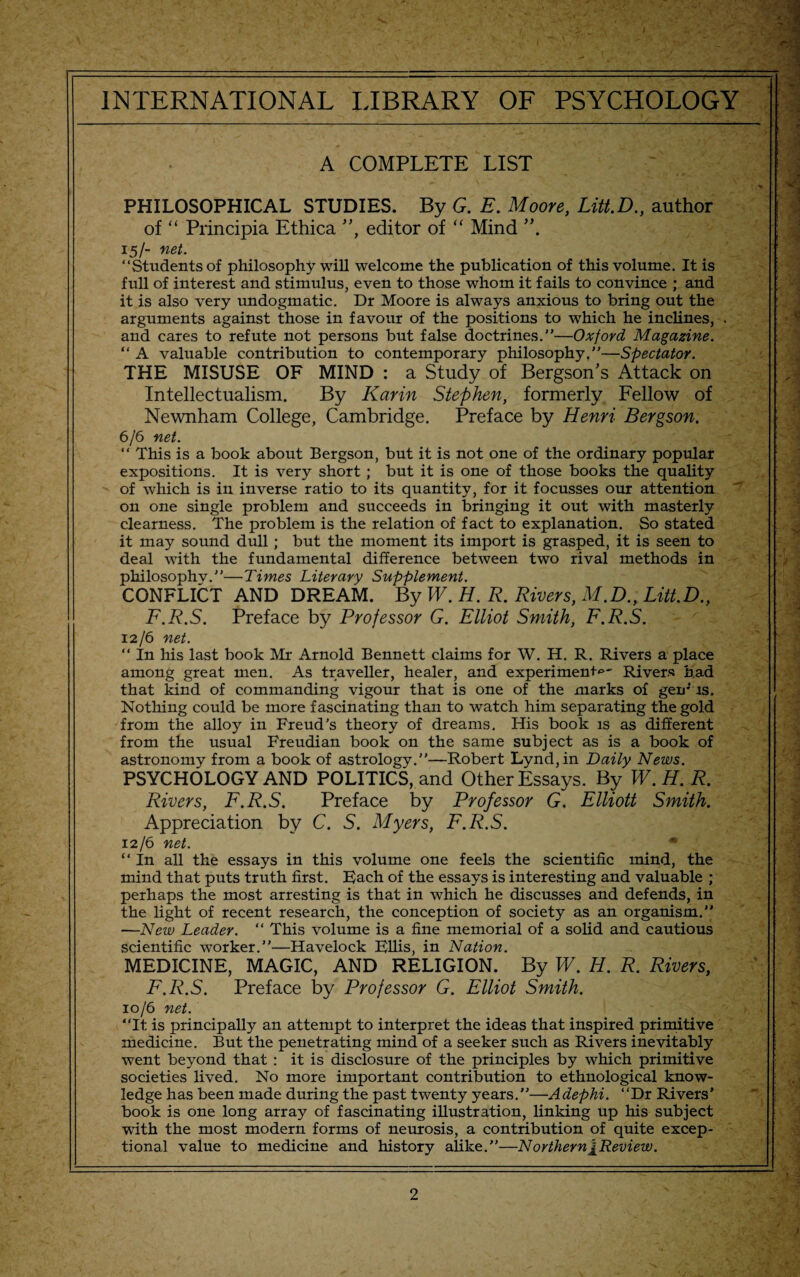 A COMPLETE LIST PHILOSOPHICAL STUDIES. By G. E. Moore, Litt.D., author of “ Principia Ethica ”, editor of “ Mind 15/- net. “Students of philosophy will welcome the publication of this volume. It is full of interest and stimulus, even to those whom it fails to convince ; and it is also very undogmatic. Dr Moore is always anxious to bring out the arguments against those in favour of the positions to which he inclines, and cares to refute not persons but false doctrines.—Oxford Magazine. “ A valuable contribution to contemporary philosophy,”—Spectator. THE MISUSE OF MIND : a Study of Bergson's Attack on Intellectualism. By Karin Stephen, formerly Fellow of Newnham College, Cambridge. Preface by Henri Bergson. 6/6 net. “ This is a book about Bergson, but it is not one of the ordinary popular expositions. It is very short ; but it is one of those books the quality of which is in inverse ratio to its quantity, for it focusses our attention on one single problem and succeeds in bringing it out with masterly clearness. The problem is the relation of fact to explanation. So stated it may sound dull ; but the moment its import is grasped, it is seen to deal with the fundamental difference between two rival methods in philosophv.—Times Literary Supplement. CONFLICT AND DREAM. By W. H. R. Rivers, M.D., Litt.D., F.R.S. Preface by Professor G. Elliot Smith, F.R.S. 12/6 net. “ In his last book Mr Arnold Bennett claims for W. H. R. Rivers a place among great men. As traveller, healer, and experiment^- Rivers had that kind of commanding vigour that is one of the marks of geir is. Nothing could be more fascinating than to watch him separating the gold from the alloy in Freud's theory of dreams. His book is as different from the usual Freudian book on the same subject as is a book of astronomy from a book of astrology.—Robert Lynd,in Daily News. PSYCHOLOGY AND POLITICS, and Other Essays. By W.H. R. Rivers, F.R.S. Preface by Professor G. Elliott Smith. Appreciation by C. S. Myers, F.R.S. 12/6 net. In all the essays in this volume one feels the scientific mind, the mind that puts truth first. E)ach of the essays is interesting and valuable ; perhaps the most arresting is that in which he discusses and defends, in the light of recent research, the conception of society as an organism. —New Leader. “ This volume is a fine memorial of a solid and cautious scientific worker.—Havelock Fllis, in Nation. MEDICINE, MAGIC, AND RELIGION. By W. H. R. Rivers, F.R.S. Preface by Professor G. Elliot Smith. 10/6 net. “It is principally an attempt to interpret the ideas that inspired primitive medicine. But the penetrating mind of a seeker such as Rivers inevitably went beyond that : it is disclosure of the principles by which primitive societies lived. No more important contribution to ethnological know¬ ledge has been made during the past twenty years.—Adephi. “Dr Rivers’ book is one long array of fascinating illustration, linking up his subject with the most modern forms of neurosis, a contribution of quite excep¬ tional value to medicine and history alike.—Northern[Review.