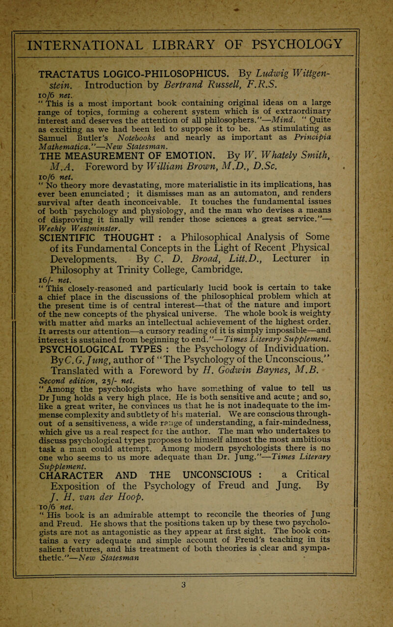 TRACTATUS LOGICO-PHILOSOPHICUS. By Ludwig Wittgen¬ stein. Introduction by Bertrand Russell, F.R.S. 10/6 net. “ This is a most important book containing original ideas on a large range of topics, forming a coherent system which is of extraordinary interest and deserves the attention of all philosophers.”—Mind. “ Quite as exciting as we had been led to suppose it to be. As stimulating as Samuel Butler's Notebooks and nearly as important as Principia Mathematica.”—New Statesman. THE MEASUREMENT OF EMOTION. By W. Whately Smith, M.A. Foreword by William Brown, M.D., D.Sc. 10/6 net. “ No theory more devastating, more materialistic in its implications, has ever been enunciated ; it dismisses man as an automaton, and renders survival after death inconceivable. It touches the fundamental issues of both psychology and physiology, and the man who devises a means of disproving it finally will render those sciences a great service.”— IT/Pphi'1/ 1/VP Yl C/PV SCIENTIFIC THOUGHT : a Philosophical Analysis of Some of its Fundamental Concepts in the Light of Recent Physical Developments. By C. D. Broad, Litt.D., Lecturer in Philosophy at Trinity College, Cambridge. 16/- net. 11 This closely-reasoned and particularly lucid book is certain to take a chief place in the discussions of the philosophical problem which at the present time is of central interest—that of the nature and import of the new concepts of the physical universe. The whole book is weighty with matter and marks an intellectual achievement of the highest order. It arrests our attention—a cursory reading of it is simply impossible—and interest is sustained from beginning to end.”—Times Literary Supplement. PSYCHOLOGICAL TYPES : the Psychology of Individuation. ByC.G.Jung, author of “The Psychology of the Unconscious.” Translated with a Foreword by H. Godwin Baynes, M.B. Second edition, 25/- net. “ Among the psychologists who have something of value to tell us Dr Jung holds a very high place. He is both sensitive and acute ; and so, like a great writer, he convinces us that he is not inadequate to the im¬ mense complexity and subtlety of his material. We are conscious through¬ out of a sensitiveness, a wide range of understanding, a fair-mindedness, which give us a real respect for the author. The man who undertakes to discuss psychological types proposes to himself almost the most ambitious task a man could attempt. Among modern psychologists there is no one who seems to us more adequate than Dr. Jung.”—Times Literary Supplement. CHARACTER AND THE UNCONSCIOUS : a Critical Exposition of the Psychology of Freud and Jung. By /. H. van der Hoop. '10/6 net. “ His book is an admirable attempt to reconcile the theories of Jung and Freud. He shows that the positions taken up by these two psycholo¬ gists are not as antagonistic as they appear at first sight. The book con¬ tains a very adequate and simple account of Freud’s teaching in its salient features, and his treatment of both theories is clear and sympa¬ thetic.”—New Statesman __ _ _