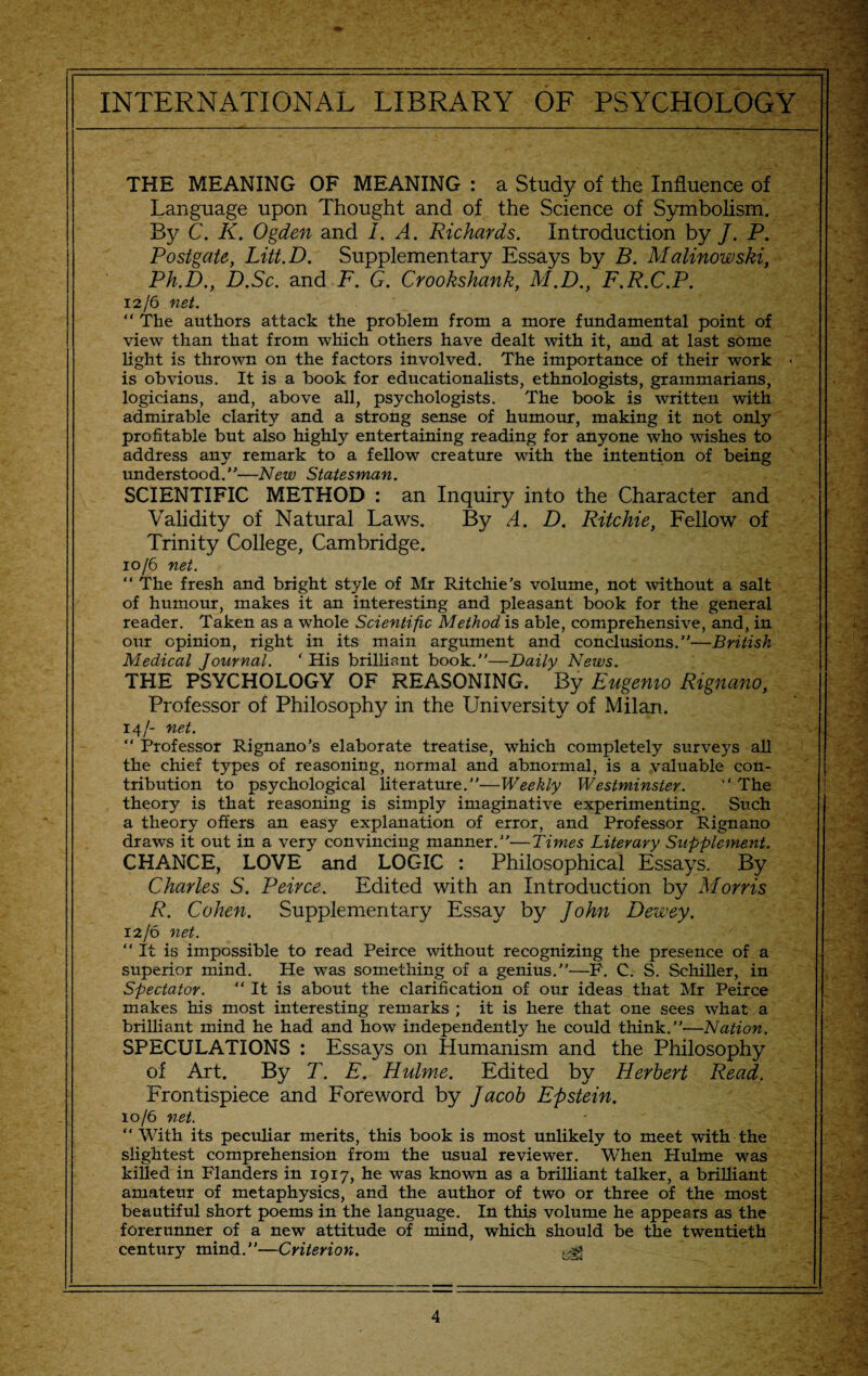 THE MEANING OF MEANING : a Study of the Influence of Language upon Thought and of the Science of Symbolism. By C. K. Ogden and I. A. Richards. Introduction by /. P. Postgate, Litt.D. Supplementary Essays by B. Malinowski, Ph.D., D.Sc. and F. G. Crookshank, M.D., F.R.C.P. 12/6 net. “ The authors attack the problem from a more fundamental point of view than that from which others have dealt with it, and at last some light is thrown on the factors involved. The importance of their work > is obvious. It is a book for educationalists, ethnologists, grammarians, logicians, and, above all, psychologists. The book is written with admirable clarity and a strong sense of humour, making it not only profitable but also highly entertaining reading for anyone who wishes to address any remark to a fellow creature with the intention of being understood.”—New Statesman. SCIENTIFIC METHOD : an Inquiry into the Character and Validity of Natural Laws. By A. D. Ritchie, Fellow of Trinity College, Cambridge. 10/6 net. “ The fresh and bright style of Mr Ritchie’s volume, not without a salt of humour, makes it an interesting and pleasant book for the general reader. Taken as a whole Scientific Method is able, comprehensive, and, in our opinion, right in its main argument and conclusions.”—British Medical Journal. ‘ His brilliant book.”—Daily News. THE PSYCHOLOGY OF REASONING. By Eugenio Rignano, Professor of Philosophy in the University of Milan. 14/- net. “ Professor Rignano’s elaborate treatise, which completely surveys all the chief types of reasoning, normal and abnormal, is a valuable con¬ tribution to psychological literature.”—Weekly Westminster. “ The theory is that reasoning is simply imaginative experimenting. Such a theory offers an easy explanation of error, and Professor Rignano draws it out in a very convincing manner.”—Times Literary Supplement. CHANCE, LOVE and LOGIC : Philosophical Essays. By Charles S. Peirce. Edited with an Introduction by Morris R. Cohen. Supplementary Essay by John Dewey. 12/6 net. “It is impossible to read Peirce without recognizing the presence of a superior mind. He was something of a genius.”—F. C. S. Schiller, in Spectator. “It is about the clarification of our ideas that Mr Peirce makes his most interesting remarks ; it is here that one sees what a brilliant mind he had and how independently he could think.”—Nation. SPECULATIONS : Essays on Humanism and the Philosophy of Art. By T. E. Hulme. Edited by Herbert Read. Frontispiece and Foreword by Jacob Epstein. 10/6 net. “ With its peculiar merits, this book is most unlikely to meet with the slightest comprehension from the usual reviewer. When Hulme was killed in Flanders in 1917, he was known as a brilliant talker, a brilliant amateur of metaphysics, and the author of two or three of the most beautiful short poems in the language. In this volume he appears as the forerunner of a new attitude of mind, which should be the twentieth century mind.”—Criterion. ^