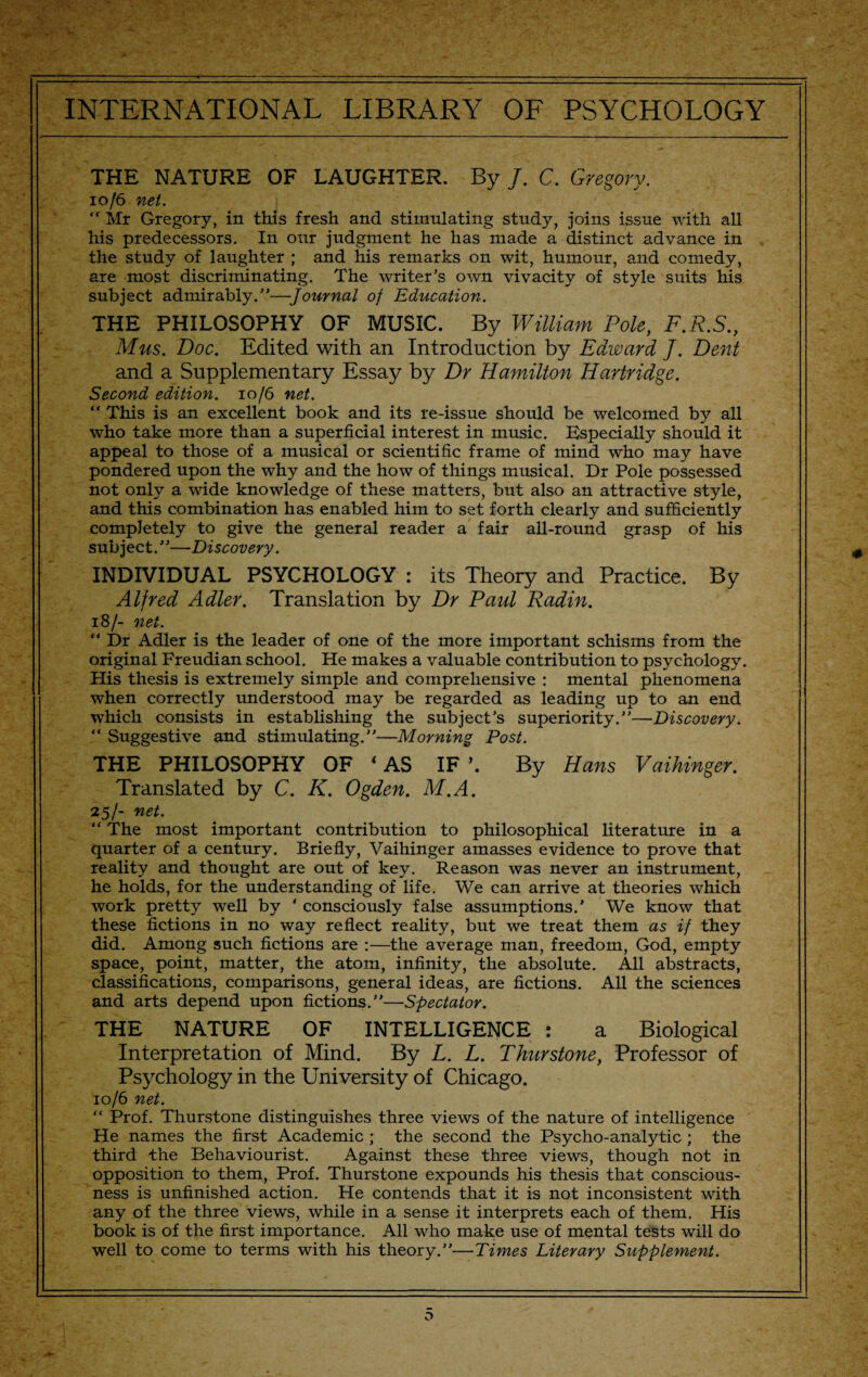 THE NATURE OF LAUGHTER. By /. C. Gregory. 10/6 net. “ Mr Gregory, in this fresh and stimulating study, joins issue with all his predecessors. In our judgment he has made a distinct advance in the study of laughter ; and his remarks on wit, humour, and comedy, are most discriminating. The writer’s own vivacity of style suits his subject admirably.”—Journal of Education. THE PHILOSOPHY OF MUSIC. By William Pole, F.R.S., Mus. Doc. Edited with an Introduction by Edward J. Dent and a Supplementary Essay by Dr Hamilton Hartridge. Second edition. 10/6 net. “ This is an excellent book and its re-issue should be welcomed by all who take more than a superficial interest in music. Especially should it appeal to those of a musical or scientific frame of mind who may have pondered upon the why and the how of things musical. Dr Pole possessed not only a wide knowledge of these matters, but also an attractive style, and this combination has enabled him to set forth clearly and sufficiently completely to give the general reader a fair all-round grasp of his subject.”—Discovery. INDIVIDUAL PSYCHOLOGY : its Theory and Practice. By Alfred Adler. Translation by Dr Paul Radin. 18/- net. “ Dr Adler is the leader of one of the more important schisms from the original Freudian school. He makes a valuable contribution to psychology. His thesis is extremely simple and comprehensive : mental phenomena when correctly understood may be regarded as leading up to an end which consists in establishing the subject’s superiority.”—Discovery. “ Suggestive and stimulating.”—Morning Post. THE PHILOSOPHY OF ‘ AS IF \ By Hans Vaihinger. Translated by C. K. Ogden. M.A. 25/- net. “ The most important contribution to philosophical literature in a quarter of a century. Briefly, Vaihinger amasses evidence to prove that reality and thought are out of key. Reason was never an instrument, he holds, for the understanding of life. We can arrive at theories which work pretty well by ‘ consciously false assumptions.' We know that these fictions in no way reflect reality, but we treat them as if they did. Among such fictions are :—the average man, freedom, God, empty space, point, matter, the atom, infinity', the absolute. All abstracts, classifications, comparisons, general ideas, are fictions. All the sciences and arts depend upon fictions.”—Spectator. THE NATURE OF INTELLIGENCE : a Biological Interpretation of Mind. By L. L. Thurstone, Professor of Psychology in the University of Chicago. 10/6 net. “ Prof. Thurstone distinguishes three views of the nature of intelligence He names the first Academic ; the second the Psycho-analytic ; the third the Behaviourist. Against these three views, though not in opposition to them, Prof. Thurstone expounds his thesis that conscious¬ ness is unfinished action. He contends that it is not inconsistent with any of the three views, while in a sense it interprets each of them. His book is of the first importance. All who make use of mental tests will do well to come to terms with his theory.”—Times Literary Supplement.