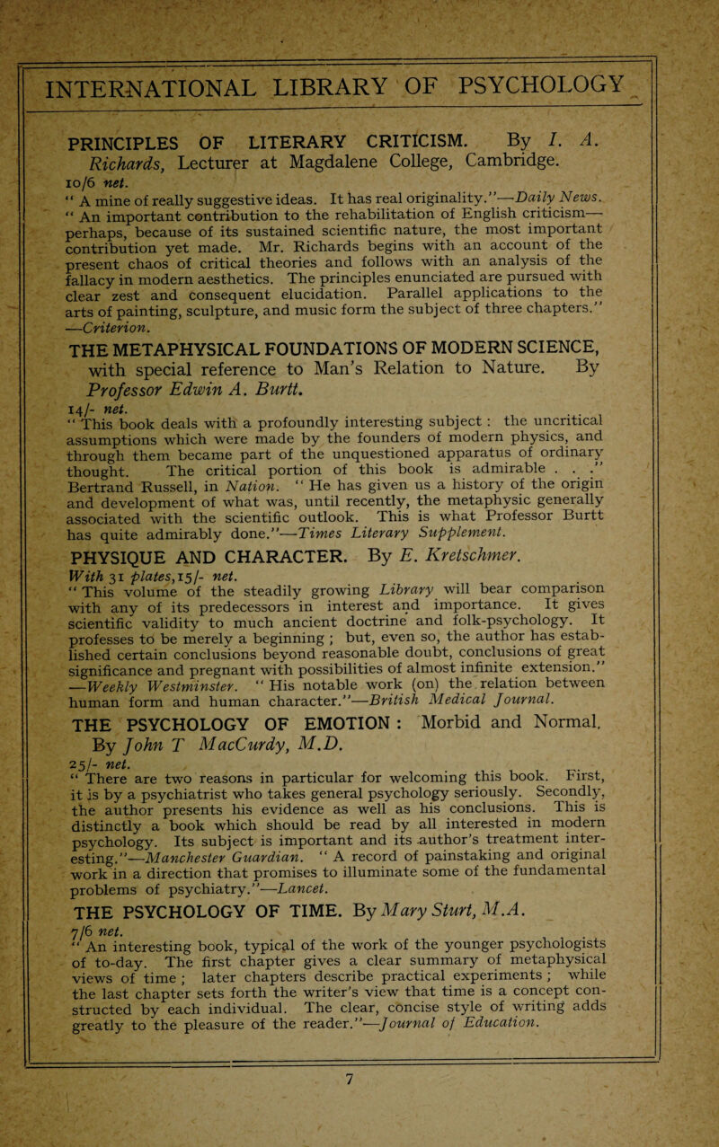 PRINCIPLES OF LITERARY CRITICISM. By I. A. Richards, Lecturer at Magdalene College, Cambridge. 10/6 net. “ A mine of really suggestive ideas. It has real originality.’'—Daily News. “ An important contribution to the rehabilitation of English criticism perhaps, because of its sustained scientific nature, the most important contribution yet made. Mr. Richards begins with an account of the present chaos of critical theories and follows with an analysis of the fallacy in modern aesthetics. The principles enunciated are pursued with clear zest and consequent elucidation. Parallel applications to the arts of painting, sculpture, and music form the subject of three chapters. —Criterion. THE METAPHYSICAL FOUNDATIONS OF MODERN SCIENCE, with special reference to Man’s Relation to Nature. By Professor Edwin A. Burtt. 14/- net. “ This book deals with a profoundly interesting subject : the uncritical assumptions which were made by the founders of modern physics, and through them became part of the unquestioned apparatus of ordinary thought. The critical portion of this book is admirable . . . Bertrand Russell, in Nation. “ He has given us a history of the origin and development of what was, until recently, the metaphysic generally associated with the scientific outlook. This is what Professor Burtt has quite admirably done.—Times Literary Supplement. PHYSIQUE AND CHARACTER. By E. Kretschmer. With 31 plates, 15/- net. “ This volume of the steadily growing Library will bear comparison with any of its predecessors in interest and importance. It gives scientific validity to much ancient doctrine and folk-psychology. It professes to be merely a beginning ; but, even so, the author has estab¬ lished certain conclusions beyond reasonable doubt, conclusions of great significance and pregnant with possibilities of almost infinite extension. —Weekly Westminster. “His notable work (on) the relation between human form and human character.”—British Medical Journal. THE PSYCHOLOGY OF EMOTION : Morbid and Normal. By John T MacCurdy, M.D. 25/- net. “ There are two reasons in particular for welcoming this book. First, it is by a psychiatrist who takes general psychology seriously. Secondly, the author presents his evidence as well as his conclusions. This is distinctly a book which should be read by all interested in modern psychology. Its subject is important and its .author’s treatment inter¬ esting.—Manchester Guardian. “ A record of painstaking and original work in a direction that promises to illuminate some of the fundamental problems of psychiatry.—Lancet. THE PSYCHOLOGY OF TIME. By Mary Sturt, M.A. 7/6 net. “ An interesting book, typical of the work of the younger psychologists of to-day. The first chapter gives a clear summary of metaphysical views of time ; later chapters describe practical experiments ; while the last chapter sets forth the writer’s view that time is a concept con¬ structed by each individual. The clear, concise style of writing adds greatly to the pleasure of the reader.”—Journal of Education.