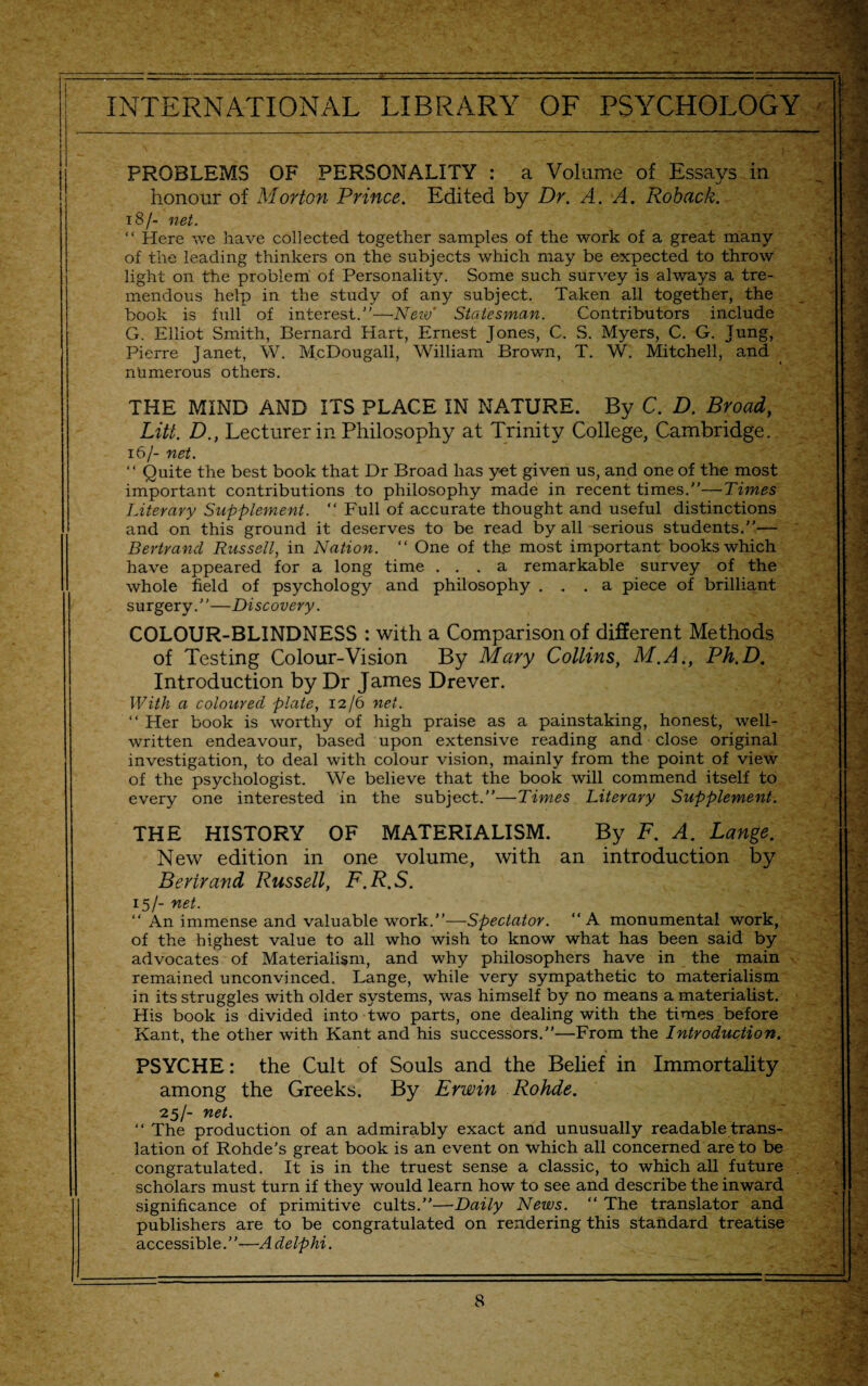 PROBLEMS OF PERSONALITY : a Volume of Essays in honour of Morton Prince. Edited by Dr. A. A. Roback. 18/- net. “ Here we have collected together samples of the work of a great many of the leading thinkers on the subjects which may be expected to throw light on the problem of Personality. Some such survey is always a tre¬ mendous help in the study of any subject. Taken all together, the book is full of interest.”—■New' Statesman. Contributors include G. Elliot Smith, Bernard Hart, Ernest Jones, C. S. Myers, C. G. Jung, Pierre Janet, W. M.cDougall, William Brown, T. W. Mitchell, and numerous others. THE MIND AND ITS PLACE IN NATURE. By C. D. Broad, Litt. D., Lecturer in Philosophy at Trinity College, Cambridge. 16/- net. “ Quite the best book that Dr Broad has yet given us, and one of the most important contributions to philosophy made in recent times.”—Times Literary Supplement. “ Full of accurate thought and useful distinctions and on this ground it deserves to be read by all serious students.”— Bertrand Russell, in Nation. “ One of the most important books which have appeared for a long time ... a remarkable survey of the whole field of psychology and philosophy ... a piece of brilliant surgery.”—Discovery. COLOUR-BLINDNESS : with a Comparison of different Methods of Testing Colour-Vision By Mary Collins, M.A., Ph.D. Introduction by Dr James Drever. With a coloured plate, 12/6 net. “ Her book is worthy of high praise as a painstaking, honest, well- written endeavour, based upon extensive reading and close original investigation, to deal with colour vision, mainly from the point of view of the psychologist. We believe that the book will commend itself to every one interested in the subject.”—Times Literary Supplement. THE HISTORY OF MATERIALISM. By F. A. Lange. New edition in one volume, with an introduction by Bertrand Russell, F.R.S. 15/- net. “ An immense and valuable work.”—Spectator. “A monumental work, of the highest value to all who wish to know what has been said by advocates of Materialism, and why philosophers have in the main remained unconvinced. Lange, while very sympathetic to materialism in its struggles with older systems, was himself by no means a materialist. His book is divided into two parts, one dealing with the times before Kant, the other with Kant and his successors.”—From the Introduction. PSYCHE: the Cult of Souls and the Belief in Immortality among the Greeks. By Erwin Rohde. ■25/- net. “ The production of an admirably exact and unusually readable trans¬ lation of Rohde's great book is an event on which all concerned are to be congratulated. It is in the truest sense a classic, to which all future scholars must turn if they would learn how to see and describe the inward significance of primitive cults.”—Daily News. “ The translator and publishers are to be congratulated on rendering this standard treatise accessible.”—Adelphi.