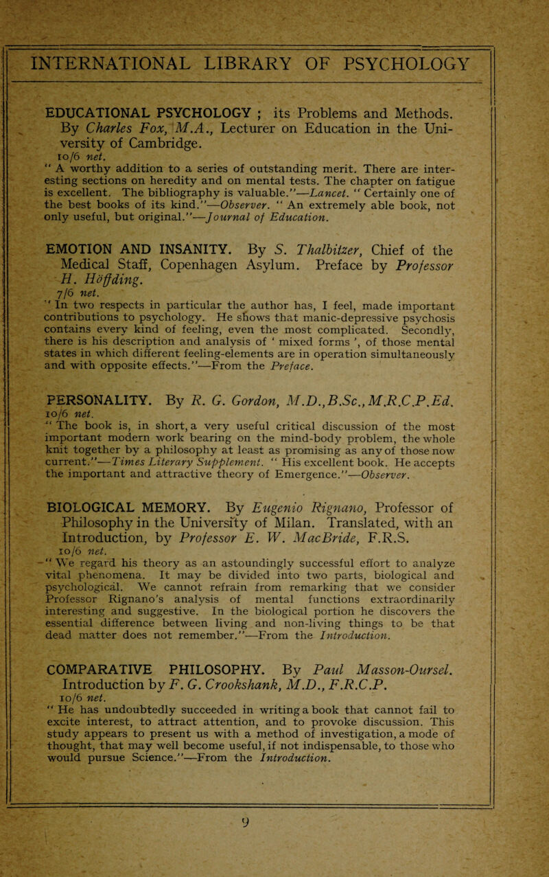 EDUCATIONAL PSYCHOLOGY ; its Problems and Methods. By Charles Fox, M.A., Lecturer on Education in the Uni¬ versity of Cambridge. to/6 net. “ A worthy addition to a series of outstanding merit. There are inter¬ esting sections on heredity and on mental tests. The chapter on fatigue is excellent. The bibliography is valuable.”—Lancet. “ Certainly one of the best books of its kind.”—Observer. “ An extremely able book, not only useful, but original.”—Journal of Education. EMOTION AND INSANITY. By 5. Thalbitzer, Chief of the Medical Staff, Copenhagen Asylum. Preface by Professor H. Hoff ding. 7/6 net. '' In two respects in particular the author has, I feel, made important contributions to psychology. He shows that manic-depressive psychosis contains every kind of feeling, even the most complicated. Secondly, there is his description and analysis of ‘ mixed forms ', of those mental states in which different feeling-elements are in operation simultaneously and with opposite effects.”—From the Preface. PERSONALITY. By R. G. Gordon, M.D.,B.Sc.,M.R.C.P.Ed. 10/6 net. “ The book is, in short, a very useful critical discussion of the most important modern work bearing on the mind-body problem, the whole knit together by a philosophy at least as promising as any of those now current.”—Times Literary Supplement. “ His excellent book. He accepts the important and attractive theory of Emergence.”—Observer. BIOLOGICAL MEMORY. By Eugenio Rignano, Professor of Philosophy in the University of Milan. Translated, with an Introduction, by Professor E. W. MacBride, F.R.S. 10/6 net. - “ We regard his theory as an astoundingly successful effort to analyze vital phenomena. It may be divided into two parts, biological and psychological. We cannot refrain from remarking that we consider Professor Rignano's analysis of mental functions extraordinarily interesting and suggestive. In the biological portion he discovers the essential difference between living and non-living things to be that dead matter does not remember.”—From the Introduction. COMPARATIVE PHILOSOPHY. By Paid Masson-Oursel. Introduction by F. G. Crookshank, M.D., F.R.C.P. 10/6 net. “ He has undoubtedly succeeded in writing a book that cannot fail to excite interest, to attract attention, and to provoke discussion. This study appears to present us with a method of investigation, a mode of thought, that may well become useful, if not indispensable, to those who would pursue Science.”—From the Introduction.