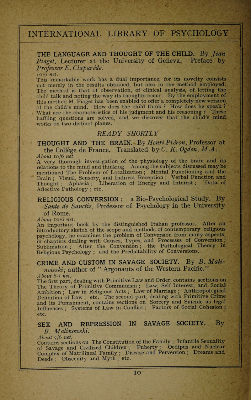 THE LANGUAGE AND THOUGHT OF THE CHILD. By Jean Piaget, Lecturer at the University of Geneva. Preface by Professor E. Claparede. 10/6 net. This remarkable work has a dual importance, for its novelty consists not merely in the results obtained, but also in the method employed. The method is that of observation, of clinical analysis, of letting the child talk and noting the way its thoughts occur. By the employment of this method M. Piaget has been enabled to offer a completely new version of the child’s mind. How does the child think ? How does he speak ? What are the characteristics of his judgment and his reasoning ? These baffling questions are solved, and we discover that the child’s mind works on two distinct planes. READY SHORTLY • THOUGHT AND THE BRAIN. By Henri Pieron, Professor at the College de France. Translated by C. K. Ogden, M.A. About 10/6 net. _ . ‘ A very thorough investigation of the physiology of the brain and its relations to the mind and thinking. Among the subjects discussed maybe mentioned The Problem of Localization ; Mental Functioning and the Brain ; Visual, Sensory, and Indirect Reception ; Verbal Function and Thought ; Aphasia ; Liberation of Energy and Interest ; Data of Affective Pathology ; etc. RELIGIOUS CONVERSION : a Bio-Psychological Study. By Sante de Sanctis, Professor of Psychology in the University of Rome. About 10/6 net. An important book by the distinguished Italian professor. After an introductory sketch of the scope and methods of contemporary religious psychology, he examines the problem of Conversion from many aspects, in chapters dealing with Causes, Types, and Processes of Conversion ; Sublimation ; After the Conversion ; the Pathological Theory in Religious Psychology ; and the Predictability of Conversions. CRIME AND CUSTOM IN SAVAGE SOCIETY. By B. Mali¬ nowski, author of “ Argonauts of the Western Pacific.” About 6-/ net. The first part, dealing with Primitive Law and Order, contains sections on The Theory of Primitive Communism ; Law, Self-Interest, and Social Ambition ; Law in Religious Acts ; Law of Marriage ; Anthropological Definition of Law ; etc, The second part, dealing with Primitive Crime and its Punishment, contains sections on Sorcery and Suicide as legal Influences ; Systems of Law in Conflict ; Factors of Social Cohesion ; etc. SEX AND REPRESSION IN SAVAGE SOCIETY. By B. Malinowski. About 7/6 net. Contains sections on The Constitution of the Family ; Infantile Sexuality of Savage and Civilized Children ; Puberty ; Oedipus and Nuclear Complex of Matrilineal Family ; Disease and Perversion ; Dreams and Deeds ; Obscenity and Myth ; etc.