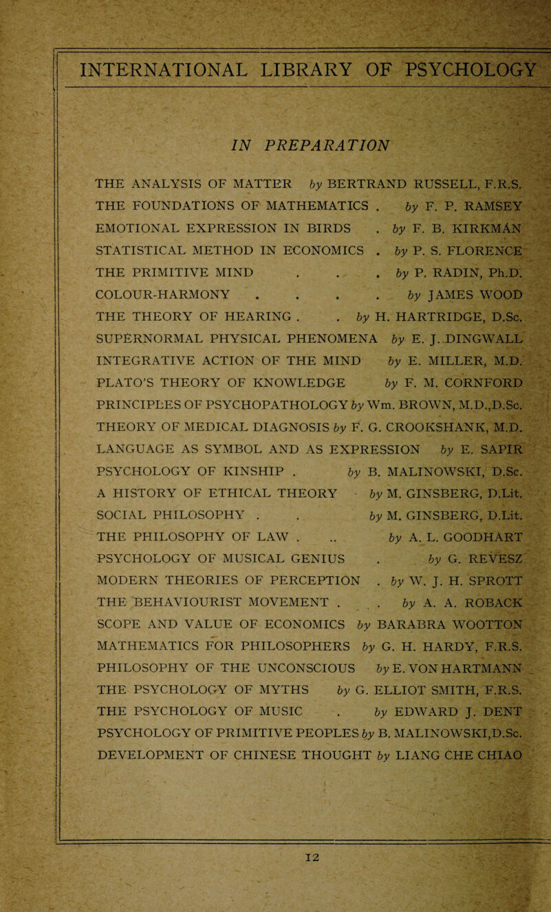 IN PREPARATION THE ANALYSIS OF MATTER by BERTRAND RUSSELL, F.R.S. THE FOUNDATIONS OF MATHEMATICS . by F. P. RAMSEY EMOTIONAL EXPRESSION IN BIRDS . by F. B. KIRKMAN STATISTICAL METHOD IN ECONOMICS . by P. S. FLORENCE THE PRIMITIVE MIND . . .by P. RADIN, Ph.D. COLOUR-HARMONY by JAMES WOOD THE THEORY OF HEARING . .by H. HARTRIDGE, D.Sc. SUPERNORMAL PHYSICAL PHENOMENA by E. J. DINGWALL INTEGRATIVE ACTION OF THE MIND by E. MILLER, M.D. PLATO’S THEORY OF KNOWLEDGE by F. M. CORNFORD PRINCIPLES OF PSYCHOPATHOLOGY by Wm. BROWN, M.D.,D.Sc. THEORY OF MEDICAL DIAGNOSIS by F. G. CROOKSHANK, M.D. LANGUAGE AS SYMBOL AND AS EXPRESSION by E. SAPIR PSYCHOLOGY OF KINSHIP . by B. MALINOWSKI, D.Sc. A HISTORY OF ETHICAL THEORY by M. GINSBERG, D.Lit. SOCIAL PHILOSOPHY . by M. GINSBERG, D.Lit. THE PHILOSOPHY OF LAW . .. by A. L. GOODHART PSYCHOLOGY OF MUSICAL GENIUS . by G. REVESZ MODERN THEORIES OF PERCEPTION . by W. J. H. SPROTT THE BEHAVIOURIST MOVEMENT . by A. A. ROBACK SCOPE AND VALUE OF ECONOMICS by BARABRA WOOTTON MATHEMATICS FOR PHILOSOPHERS by G. H. HARDY, F.R.S. PHILOSOPHY OF THE UNCONSCIOUS by E. VON HARTMANN THE PSYCHOLOGY OF MYTHS by G. ELLIOT SMITH, F.R.S. THE PSYCHOLOGY OF MUSIC . by EDWARD J. DENT PSYCHOLOGY OF PRIMITIVE PEOPLES by B. MALINOWSKI,D.Sc. DEVELOPMENT OF CHINESE THOUGHT by LIANG CHE CHIAO