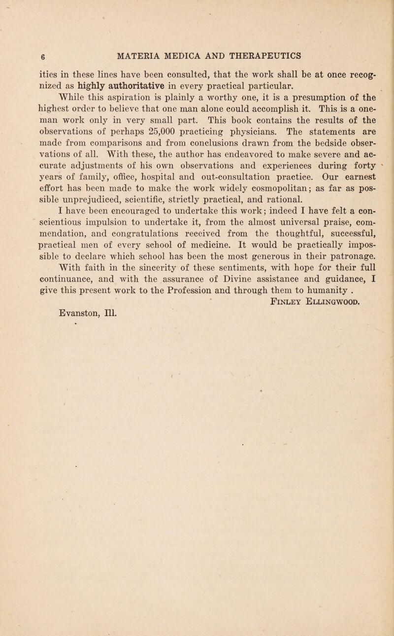 ities in these lines have been consulted, that the work shall be at once recog¬ nized as highly authoritative in every practical particular. While this aspiration is plainly a worthy one, it is a presumption of the highest order to believe that one man alone could accomplish it. This is a one- man work only in very small part. This book contains the results of the observations of perhaps 25,000 practicing physicians. The statements are made from comparisons and from conclusions drawn from the bedside obser¬ vations of all. With these, the author has endeavored to make severe and ac¬ curate adjustments of his own observations and experiences during forty years of family, office, hospital and out-consultation practice. Our earnest effort has been made to make the work widely cosmopolitan; as far as pos¬ sible unprejudiced, scientific, strictly practical, and rational. I have been encouraged to undertake this work; indeed I have felt a con¬ scientious impulsion to undertake it, from the almost universal praise, com¬ mendation, and congratulations received from the thoughtful, successful, practical men of every school of medicine. It would be practically impos¬ sible to declare which school has been the most generous in their patronage. With faith in the sincerity of these sentiments, with hope for their full continuance, and with the assurance of Divine assistance and guidance, I give this present work to the Profession and through them to humanity . Finley Ellingwood.