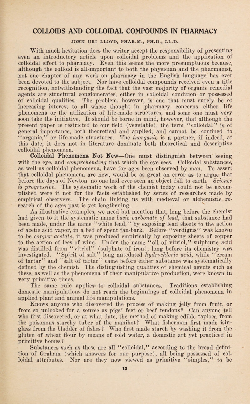 COLLOIDS AND COLLOIDAL COMPOUNDS IN PHARMACY JOHN URI LLOYD, PHAR.M., PH.D., LL.D. With much hesitation does the writer accept the responsibility of presenting even an introductory article upon colloidal problems and the application of colloidal effort to pharmacy. Even this seems the more presumptuous because, although the colloid is all-important to both the physician and the pharmacist, not one chapter of any work on pharmacy in the English language has ever been devoted to the subject. Nor have colloidal compounds received even a title recognition, notwithstanding the fact that the vast majority of organic remedial agents are structural conglomerates, either in colloidal condition or possessed of colloidal qualities. The problem, however, is one that must surely be of increasing interest to all whose thought in pharmacy concerns either life phenomena or the utilization of life-made structures, and some one must very soon take the initiative. It should be borne in mind, however, that although the present paper is restricted to our field (vegetable), the term “colloidal’’ is of general importance, both theoretical and applied, and cannot be confined to “organic,” or life-made structures. The inorganic is a partner, if indeed, at this date, it does not in literature dominate both theoretical and descriptive colloidal phenomena. Colloidal Phenomena Not New—One must distinguish between seeing with the eye, and comprehending that which the eye sees. Colloidal substances, as well as colloidal phenomena, have for ages been observed by man. To assert that colloidal phenomena are new, would be as great an error as to argue that before the days of Newton no one had ever seen an object fall to earth. Science is progressive. The systematic work of the chemist today could not be accom¬ plished were it not for the facts established by series of researches made by empirical observers. The chain linking us with medieval or alchemistic re¬ search of the ages past is yet lengthening. As illustrative examples, we need but mention that, long before the chemist had given to it the systematic name basic carbonate of lead, that substance had been made, under the name “white lead/’ by exposing lead sheets to the action of acetic acid vapor, in a bed of spent tan-bark. Before “verdigris” was known to be copper acetate, it was produced empirically by exposing sheets of copper to the action of lees of wine. Under the name “oil of vitriol,” sulphuric acid was distilled from “vitriol” (sulphate of iron), long before its chemistry was investigated. “Spirit of salt” long antedated hydrochloric acid, while “cream of tartar” and “salt of tartar” came before either substance was systematically defined by the chemist. The distinguishing qualities of chemical agents such as these, as well as the phenomena of their manipulative production, were known in very primitive times. The same rule applies to colloidal substances. Traditions establishing domestic manipulations do not reach the beginnings of colloidal phenomena in applied plant and animal life manipulations. Knows anyone who discovered the process of making jelly from fruit, or from so unlooked-for a source as pigs’ feet or beef tendons? Can anyone tell who first discovered, or at what date, the method of making edible tapioca from the poisonous starchy tuber of the manihot? What fisherman first made isin¬ glass from the bladder of fishes ? Who first made starch by washing it from the gluten of -wheat flour by means of cold water, a domestic art yet practiced in primitive homes? Substances such as these are all “colloidal,” according to the broad defini¬ tion of Graham (which answers for our purpose), all being possessed of col¬ loidal attributes. Nor are they now viewed as primitive “simples,” to be