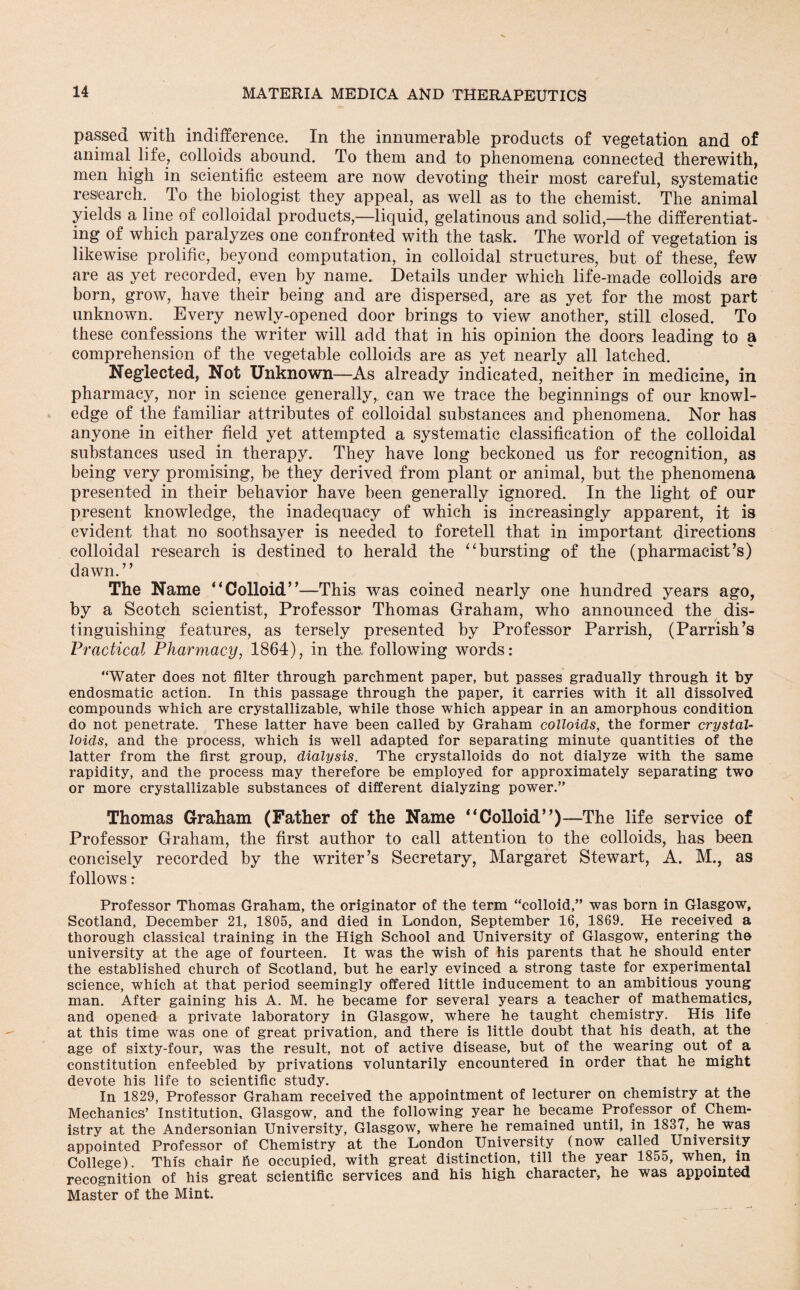 passed with indifference. In the innumerable products of vegetation and of animal life, colloids abound. To them and to phenomena connected therewith, men high in scientific esteem are now devoting their most careful, systematic research. To the biologist they appeal, as well as to the chemist. The animal yields a line of colloidal products,—liquid, gelatinous and solid,—the differentiat¬ ing of which paralyzes one confronted with the task. The world of vegetation is likewise prolific, beyond computation, in colloidal structures, but of these, few are as yet recorded, even by name. Details under which life-made colloids are born, grow, have their being and are dispersed, are as yet for the most part unknown. Every newly-opened door brings to view another, still closed. To these confessions the writer will add that in his opinion the doors leading to a comprehension of the vegetable colloids are as yet nearly all latched. Neglected, Not Unknown—As already indicated, neither in medicine, in pharmacy, nor in science generally,, can we trace the beginnings of our knowl¬ edge of the familiar attributes of colloidal substances and phenomena. Nor has anyone in either field yet attempted a systematic classification of the colloidal substances used in therapy. They have long beckoned us for recognition, as being very promising, be they derived from plant or animal, but the phenomena presented in their behavior have been generally ignored. In the light of our present knowledge, the inadequacy of which is increasingly apparent, it is evident that no soothsayer is needed to foretell that in important directions colloidal research is destined to herald the “bursting of the (pharmacist’s) dawn. ’ ’ The Name '‘Colloid”—This was coined nearly one hundred years ago, by a Scotch scientist, Professor Thomas Graham, who announced the dis¬ tinguishing features, as tersely presented by Professor Parrish, (Parrish’s Practical Pharmacy, 1864), in the following words: “Water does not filter through parchment paper, but passes gradually through it by endosmatic action. In this passage through the paper, it carries with it all dissolved compounds which are crystallizable, while those which appear in an amorphous condition do not penetrate. These latter have been called by Graham colloids, the former crystal¬ loids, and the process, which is well adapted for separating minute quantities of the latter from the first group, dialysis. The crystalloids do not dialyze with the same rapidity, and the process may therefore be employed for approximately separating two or more crystallizable substances of different dialyzing power.” Thomas Graham (Father of the Name “Colloid”)—The life service of Professor Graham, the first author to call attention to the colloids, has been concisely recorded by the writer’s Secretary, Margaret Stewart, A. M., as follows: Professor Thomas Graham, the originator of the term “colloid,” was born in Glasgow, Scotland, December 21, 1805, and died in London, September 16, 1869. He received a thorough classical training in the High School and University of Glasgow, entering the university at the age of fourteen. It was the wish of his parents that he should enter the established church of Scotland, but he early evinced a strong taste for experimental science, which at that period seemingly offered little inducement to an ambitious young man. After gaining his A. M. he became for several years a teacher of mathematics, and opened a private laboratory in Glasgow, where he taught chemistry. His life at this time was one of great privation, and there is little doubt that his death, at the age of sixty-four, was the result, not of active disease, but of the wearing out of a constitution enfeebled by privations voluntarily encountered in order that he might devote his life to scientific study. In 1829, Professor Graham received the appointment of lecturer on chemistry at the Mechanics’ Institution. Glasgow, and the following year he became Professor of Chem¬ istry at the Andersonian University, Glasgow, where he remained until, in 1837, he was appointed Professor of Chemistry at the London University (now called University College). This chair he occupied, with great distinction, till the year 1855, when, in recognition of his great scientific services and his high character, he was appointed Master of the Mint.