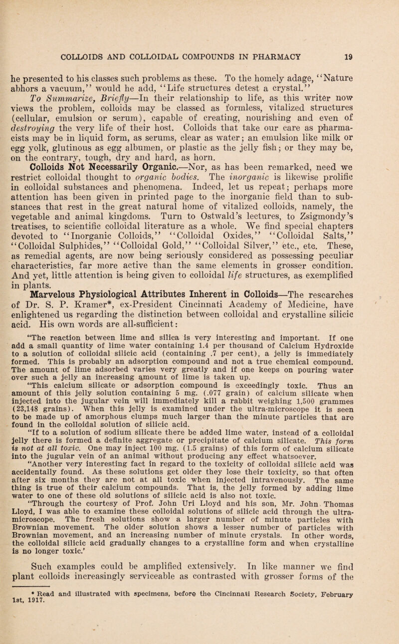 he presented to his classes such problems as these. To the homely adage, “ Nature abhors a vacuum/’ would he add, “Life structures detest a crystal.” To Summarize, Briefly—In their relationship to life, as this writer now views the problem, colloids may be classed as formless, vitalized structures (cellular, emulsion or serum), capable of creating, nourishing and even of destroying the very life of their host. Colloids that take our care as pharma¬ cists may be in liquid form, as serums, clear as water; an emulsion like milk or egg yolk, glutinous as egg albumen, or plastic as the jelly fish; or they may be, on the contrary, tough, dry and hard, as horn. Colloids Not Necessarily Organic.—Nor, as has been remarked, need we restrict colloidal thought to organic bodies. The inorganic is likewise prolific in colloidal substances and phenomena. Indeed, let us repeat; perhaps more attention has been given in printed page to the inorganic field than to sub¬ stances that rest in the great natural home of vitalized colloids, namely, the vegetable and animal kingdoms. Turn to Ostwald’s lectures, to Zsigmondy’s treatises, to scientific colloidal literature as a whole. We find special chapters devoted to “Inorganic Colloids,” “Colloidal Oxides,” “Colloidal Salts,” “Colloidal Sulphides,” “Colloidal Gold,” “Colloidal Silver,” btc., etc. These, as remedial agents, are now being seriously considered as possessing peculiar characteristics, far more active than the same elements in grosser condition. And yet, little attention is being given to colloidal life structures, as exemplified in plants. Marvelous Physiological Attributes Inherent in Colloids—The researches of Dr. S. P. Kramer*, ex-President Cincinnati Academy of Medicine, have enlightened us regarding the distinction between colloidal and crystalline silicic acid. His own words are all-sufficient: “The reaction between lime and silica is very interesting and important. If one add a small quantity of lime water containing 1.4 per thousand of Calcium Hydroxide to a solution of colloidal silicic acid (containing .7 per cent), a jelly is immediately formed. This is probably an adsorption compound and not a true chemical compound. The amount of lime adsorbed varies very greatly and if one keeps on pouring water over such a jelly an increasing amount of lime is taken up. “This calcium silicate or adsorption compound is exceedingly toxic. Thus an amount of this jelly solution containing 5 mg. (.077 grain) of calcium silicate when injected into the jugular vein will immediately kill a rabbit weighing 1,500 grammes (23,148 grains). When this jelly is examined under the ultra-microscope it is seen to be made up of amorphous clumps much larger than the minute particles that are found in the colloidal solution of silicic acid. “If to a solution of sodium silicate there be added lime water, instead of a colloidal jelly there is formed a definite aggregate or precipitate of calcium silicate. This -form is not at all toxic. One may inject 100 mg. (1.5 grains) of this form of calcium silicate into the jugular vein of an animal without producing any effect whatsoever. “Another very interesting fact in regard to the toxicity of colloidal silicic acid was accidentally found. As these solutions get older they lose their toxicity, so that often after six months they are not at all toxic when injected intravenously. The same thing is true of their calcium compounds. That is, the jelly formed by adding lime water to one of these old solutions of silicic acid is also not toxic. “Through the courtesy of Prof. John Uri Lloyd and his son, Mr. John Thomas Lloyd, I was able to examine these colloidal solutions of silicic acid through the ultra¬ microscope. The fresh solutions show a larger number of minute particles with Brownian movement. The older solution shows a lesser number of particles with Brownian movement, and an increasing number of minute crystals. In other words, the colloidal silicic acid gradually changes to a crystalline form and when crystalline is no longer toxic.’ Such examples could be amplified extensively. In like manner we find plant colloids increasingly serviceable as contrasted with grosser forms of the * Read and illustrated with specimens, before the Cincinnati Research Society, February 1st, 1917.