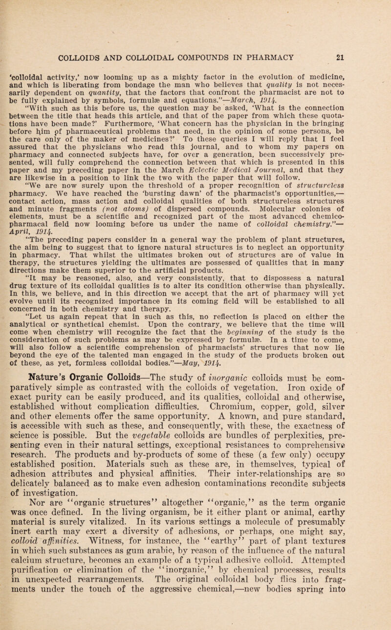 ‘colloidal activity,’ now looming up as a mighty factor in the evolution of medicine, and which is liberating from bondage the man who believes that quality is not neces¬ sarily dependent on quantity, that the factors that confront the pharmacist are not to be fully explained by symbols, formulae and equations.”—March, 1914. “With such as this before us, the question may be asked, ‘What is the connection between the title that heads this article, and that of the paper from which these quota¬ tions have been made?’ Furthermore, ‘What concern has the physician in the bringing before him pf pharmaceutical problems that need, in the opinion of some persons, be the care only of the maker of medicines?’ To these queries I will reply that I feel assured that the physicians who read this journal, and to whom my papers on pharmacy and connected subjects have, for over a generation, been successively pre¬ sented, will fully comprehend the connection between that which is presented in this paper and my preceding paper in the March Eclectic Medical Journal, and that they are likewise in a position to link the two with the paper that will follow. “We are now surely upon the threshold of a proper recognition of structureless pharmacy. We have reached the ‘bursting dawn’ of the pharmacist’s opportunities,— contact action, mass action and colloidal qualities of both structureless structures and minute fragments (not atoms) of dispersed compounds. Molecular colonies of elements, must be a scientific and recognized part of the most advanced chemico- pharmacal field now looming before us under the name of colloidal chemistry.”— April, 1914. “The preceding papers consider in a general way the problem of plant structures, the aim being to suggest that to ignore natural structures is to neglect an opportunity in pharmacy. That whilst the ultimates broken out of structures are of value in therapy, the structures yielding the ultimates are possessed of qualities that in many directions make them superior to the artificial products. “It may be reasoned, also, and very consistently, that to dispossess a natural drug texture of its colloidal qualities is to alter its condition otherwise than physically. In this, we believe, and in this direction we accept that the art of pharmacy will yet evolve until its recognized importance in its coming field will be established to all concerned in both chemistry and therapy. “Let us again repeat that in such as this, no reflection is placed on either the analytical or synthetical chemist. Upon the contrary, we believe that the time will come when chemistry will recognize the fact that the beginning of the study is the consideration of such problems as may be expressed by formulae. In a time to come, will also follow a scientific comprehension of pharmacists’ structures that now lie beyond the eye of the talented man engaged in the study of the products broken out of these, as yet, formless colloidal bodies.”—May, 1914. Nature’s Organic Colloids—The study of inorganic colloids must be com¬ paratively simple as contrasted with the colloids of vegetation. Iron oxide of exact purity can be easily produced, and its qualities, colloidal and otherwise, established without complication difficulties. Chromium, copper, gold, silver and other elements offer the same opportunity. A known, and pure standard, is accessible with such as these, and consequently, with these, the exactness of science is possible. But the vegetable colloids are bundles of perplexities, pre¬ senting even in their natural settings, exceptional resistances to comprehensive research. The products and by-products of some of these (a few only) occupy established position. Materials such as these are, in themselves, typical of adhesion attributes and physical affinities. Their inter-relationships are so delicately balanced as to make even adhesion contaminations recondite subjects of investigation. Nor are “organic structures” altogether “organic,” as the term organic was once defined. In the living organism, be it either plant or animal, earthy material is surely vitalized. In its various settings a molecule of presumably inert earth may exert a diversity of adhesions, or perhaps, one might say, colloid affinities. Witness, for instance, the “earthy” part of plant textures in which such substances as gum arabic, by reason of the influence of the natural calcium structure, becomes an example of a typical adhesive colloid. Attempted purification or elimination of the “inorganic,” by chemical processes, results in unexpected rearrangements. The original colloidal body flies into frag¬ ments under the touch of the aggressive chemical,—new bodies spring into