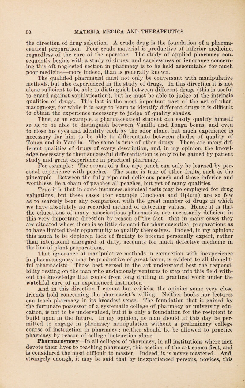 the direction of drug selection. A crude drug is the foundation of a pharma¬ ceutical preparation. Poor crude material is productive of inferior medicine, regardless of the care of the operator. The study of applied pharmacy con¬ sequently begins with a study of drugs, and carelessness or ignorance concern¬ ing this oft neglected section in pharmacy is to be held accountable for much poor medicine—more indeed, than is generally known. The qualified pharmacist must not only be conversant with manipulative methods, but also experienced in the study of drugs. In this direction it is not alone sufficient to be able to distinguish between different drugs (this is useful to guard against sophistication), but he must be able to judge of the intrinsic qualities of drugs. This last is the most important part of the art of phar¬ macognosy, for while it is easy to learn to identify different drugs it is difficult to obtain the experience necessary to judge of quality shades. Thus, as an example, a pharmaceutical student can easily qualify himself so as to be able to distinguish between Vanilla and Tonga beans, and even to close his eyes and identify each by the odor alone, but much experience is necessary for him to be able to differentiate between shades of quality of Tonga and in Vanilla. The same is true of other drugs. There are many dif¬ ferent qualities of drugs of every description, and, in my opinion, the knowl¬ edge necessary to their successful differentiation is only to be gained by patient study and great experience in practical pharmacy. For example: The aroma of a fine ripe peach can only be learned by per¬ sonal experience with peaches. The same is true of other fruits, such as the pineapple. Between the fully ripe and delicious peach and those inferior and worthless, lie a chain of peaches all peaches, but yet of many qualities. True it is that in some instances, chemical tests may be employed for drug valuations, but these cases (for example Cinchona and Opium) are so few as to scarcely bear any comparison with the great number of drugs in which we have absolutely no recorded method of detecting values. Hence it is that the educations of many conscientious pharmacists are necessarily deficient in this very important direction by reason of the fact—that in many cases they are situated where there is so little demand for pharmaceutical preparations as to have limited their opportunity to qualify themselves. Indeed, in my opinion,' this much to be deplored lack of facility to become personally expert, rather than intentional disregard of duty, accounts for much defective medicine in the line of plant preparations. That ignorance of manipulative methods in connection with inexperience in pharmacognosy may be productive of great harm, is evident to all thought¬ ful pharmacists. Those best versed in the art understand best the responsi¬ bility resting on the man who audaciously ventures to step into this field with¬ out the knowledge that comes from long drilling in practical work under the watchful care of an experienced instructor. And in this direction I cannot but criticise the opinion some very close friends hold concerning the pharmacist’s calling. Neither books nor lectures can teach pharmacy in its broadest sense. The foundation that is gained by the fortunate possessor of a systematic college of pharmacy or university edu¬ cation, is not to be undervalued, but it is only a foundation for the recipient to build upon in the future. In my opinion, no man should at this day be per¬ mitted to engage in pharmacy manipulation without a preliminary college course of instruction in pharmacy; neither should he be allowed to practice pharmacy by reason of college instruction alone. Pharmacognosy—In all colleges of pharmacy, in all institutions where men devote their lives to teaching pharmacy, this section of the art comes first, and is considered the most difficult to master. Indeed, it is never mastered. And, strangely enough, it may be said that by inexperienced persons, novices, this