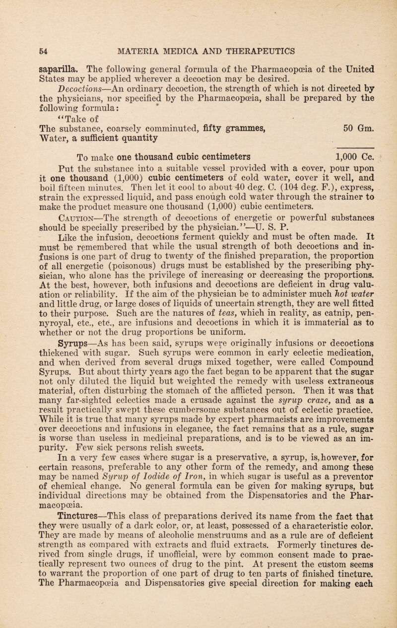 saparilla. The following general formula of the Pharmacopoeia of the United States may be applied wherever a decoction may be desired. Decoctions—An ordinary decoction, the strength of which is not directed by the physicians, nor specified by the Pharmacopoeia, shall be prepared by the following formula: “Take of The substance, coarsely comminuted, fifty grammes, 50 Gm. Water, a sufficient quantity To make one thousand cubic centimeters 1,000 Cc. Put the substance into a suitable vessel provided with a cover, pour upon it one thousand (1,000) cubic centimeters of cold water, cover it well, and boil fifteen minutes. Then let it cool to about 40 deg. C. (104 deg. F.), express, strain the expressed liquid, and pass enough cold water through the strainer to make the product measure one thousand (1,000) cubic centimeters. Caution—The strength of decoctions of energetic or powerful substances should be specially prescribed by the physician.”—U. S. P. Like the infusion, decoctions ferment quickly and must be often made. It must be remembered that while the usual strength of both decoctions and in¬ fusions is one part of drug to twenty of the finished preparation, the proportion of all energetic (poisonous) drugs must be established by the prescribing phy¬ sician, who alone has the privilege of increasing or decreasing the proportions. At the best, however, both infusions and decoctions are deficient in drug valu¬ ation or reliability. If the aim of the physician be to administer much hot water and little drug, or large doses of liquids of uncertain strength, they are well fitted to their purpose. Such are the natures of teas, which in reality, as catnip, pen¬ nyroyal, etc., etc., are infusions and decoctions in which it is immaterial as to whether or not the drug proportions be uniform. Syrups—As has been said, syrups were originally infusions or decoctions thickened with sugar. Such syrups were common in early eclectic medication, and when derived from several drugs mixed together, were called Compound Syrups. But about thirty years ago the fact began to be apparent that the sugar not only diluted the liquid but weighted the remedy with useless extraneous material, often disturbing the stomach of the afflicted person. Then it was that many far-sighted eclectics made a crusade against the syrup craze, and as a result practically swept these cumbersome substances out of eclectic practice. While it is true that many syrups made by expert pharmacists are improvements over decoctions and infusions in elegance, the fact remains that as a rule, sugar is worse than useless in medicinal preparations, and is to be viewed as an im¬ purity. Few sick persons relish sweets. In a very few cases where sugar is a preservative, a syrup, is, however, for certain reasons, preferable to any other form of the remedy, and among these may be named Syrup of Iodide of Iron, in which sugar is useful as a preventor of chemical change. No general formula can be given for making syrups, but individual directions may be obtained from the Dispensatories and the Phar- macopceia. Tinctures—This class of preparations derived its name from the fact that they were usually of a dark color, or, at least, possessed of a characteristic color. They are made by means of alcoholic menstruums and as a rule are of deficient strength as compared with extracts and fluid extracts. Formerly tinctures de¬ rived from single drugs, if unofficial, were by common consent made to prac¬ tically represent two ounces of drug to the pint. At present the custom seems to warrant the proportion of one part of drug to ten parts of finished tincture. The Pharmacopoeia and Dispensatories give special direction for making each