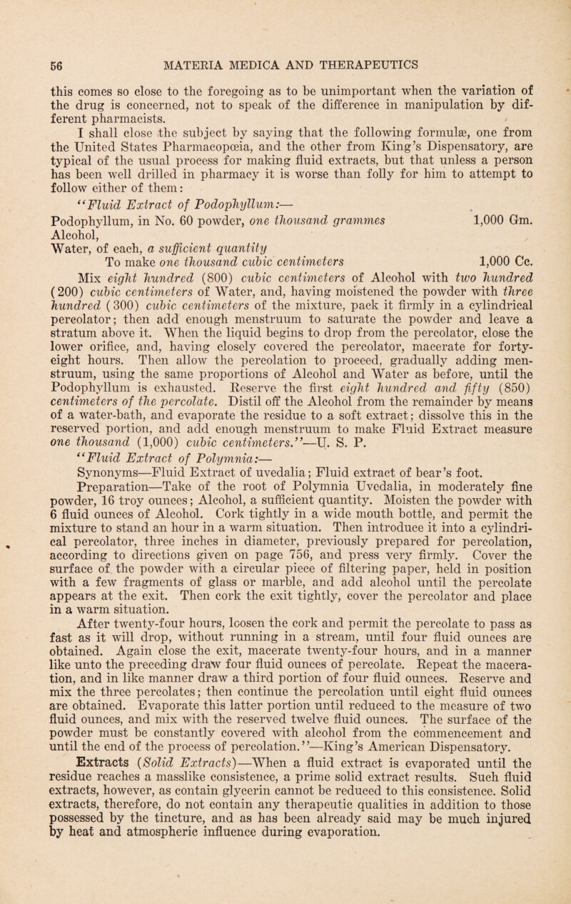this comes so close to the foregoing as to be unimportant when the variation of the drug is concerned, not to speak of the difference in manipulation by dif¬ ferent pharmacists. I shall close the subject by saying that the following formulae, one from the United States Pharmacopoeia, and the other from King’s Dispensatory, are typical of the usual process for making fluid extracts, but that unless a person has been well drilled in pharmacy it is worse than folly for him to attempt to follow either of them: “Fluid Extract of Podophyllum:— Podophyllum, in No. 60 powder, one thousand grammes 1,000 Gm. Alcohol, Water, of each, a sufficient quantity To make one thousand cubic centimeters 1,000 Cc. Mix eight hundred (800) cubic centimeters of Alcohol with two hundred (200) cubic centimeters of Water, and, having moistened the powder with three hundred (300) cubic centimeters of the mixture, pack it firmly in a cylindrical percolator; then add enough menstruum to saturate the powder and leave a stratum above it. When the liquid begins to drop from the percolator, close the lower orifice, and, having closely covered the percolator, macerate for forty- eight hours. Then allow the percolation to proceed, gradually adding men¬ struum, using the same proportions of Alcohol and Water as before, until the Podophyllum is exhausted. Reserve the first eight hundred and fifty (850) centimeters of the percolate. Distil off the Alcohol from the remainder by means of a water-bath, and evaporate the residue to a soft extract; dissolve this in the reserved portion, and add enough menstruum to make Fluid Extract measure one thousand (1,000) cubic centimeters.”—U. S. P. “Fluid Extract of Polymnia:— Synonyms—Fluid Extract of uvedalia; Fluid extract of bear’s foot. Preparation—Take of the root of Polymnia Uvedalia, in moderately fine powder, 16 troy ounces; Alcohol, a sufficient quantity. Moisten the powder with 6 fluid ounces of Alcohol. Cork tightly in a wide mouth bottle, and permit the mixture to stand an hour in a warm situation. Then introduce it into a cylindri¬ cal percolator, three inches in diameter, previously prepared for percolation, according to directions given on page 756, and press very firmly. Cover the surface of the powder with a circular piece of filtering paper, held in position with a few fragments of glass or marble, and add alcohol until the percolate appears at the exit. Then cork the exit tightly, cover the percolator and place in a warm situation. After twenty-four hours, loosen the cork and permit the percolate to pass as fast as it will drop, without running in a stream, until four fluid ounces are obtained. Again close the exit, macerate twenty-four hours, and in a manner like unto the preceding draw four fluid ounces of percolate. Repeat the macera¬ tion, and in like manner draw a third portion of four fluid ounces. Reserve and mix the three percolates; then continue the percolation until eight fluid ounces are obtained. Evaporate this latter portion until reduced to the measure of two fluid ounces, and mix with the reserved twelve fluid ounces. The surface of the powder must be constantly covered with alcohol from the commencement and until the end of the process of percolation.”—King’s American Dispensatory. Extracts (Solid Extracts)—When a fluid extract is evaporated until the residue reaches a masslike consistence, a prime solid extract results. Such fluid extracts, however, as contain glycerin cannot be reduced to this consistence. Solid extracts, therefore, do not contain any therapeutic qualities in addition to those possessed by the tincture, and as has been already said may be much injured by heat and atmospheric influence during evaporation.