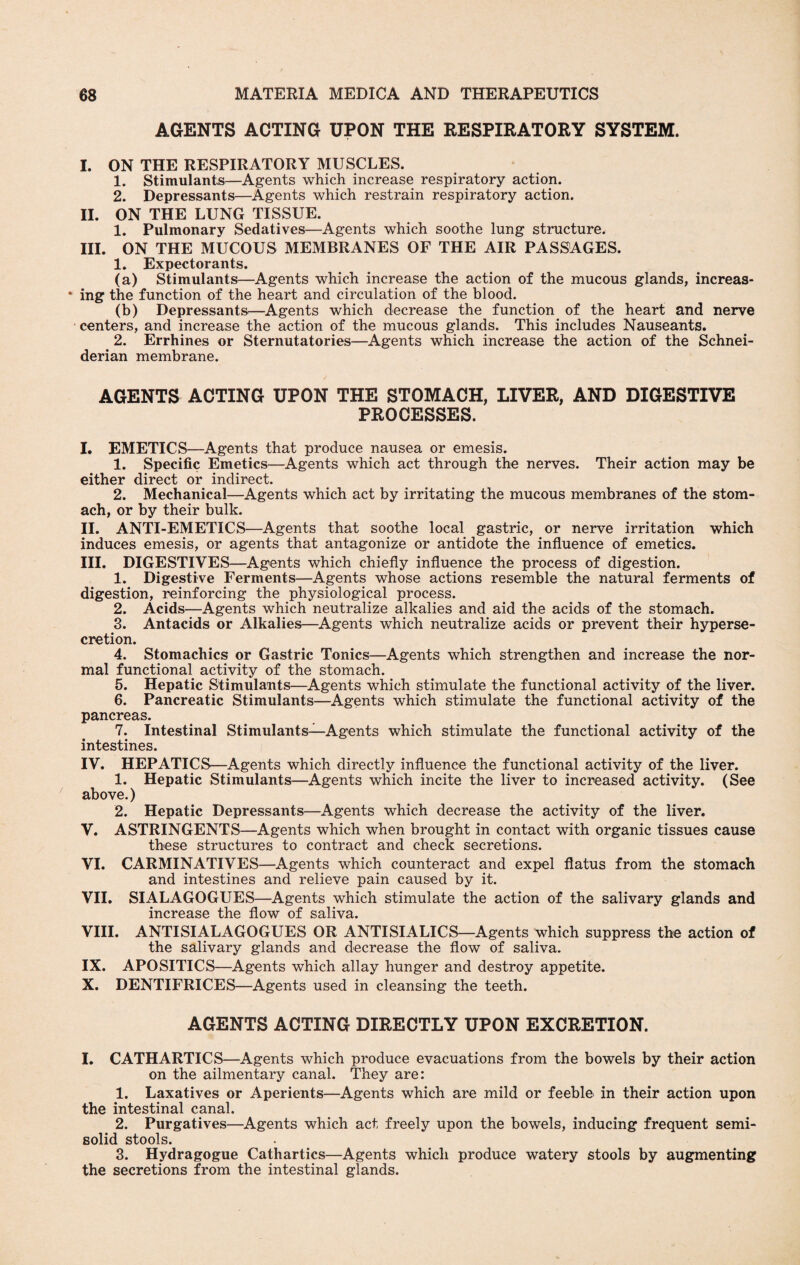 AGENTS ACTING UPON THE RESPIRATORY SYSTEM. I. ON THE RESPIRATORY MUSCLES. 1. Stimulants—Agents which increase respiratory action. 2. Depressants—Agents which restrain respiratory action. II. ON THE LUNG TISSUE. 1. Pulmonary Sedatives—Agents which soothe lung structure. III. ON THE MUCOUS MEMBRANES OF THE AIR PASSAGES. 1. Expectorants. (a) Stimulants—Agents which increase the action of the mucous glands, increas- * ing the function of the heart and circulation of the blood. (b) Depressants—Agents which decrease the function of the heart and nerve centers, and increase the action of the mucous glands. This includes Nauseants. 2. Errhines or Sternutatories—Agents which increase the action of the Schnei¬ derian membrane. AGENTS ACTING UPON THE STOMACH, LIVER, AND DIGESTIVE PROCESSES. I. EMETICS—Agents that produce nausea or emesis. 1. Specific Emetics—Agents which act through the nerves. Their action may be either direct or indirect. 2. Mechanical—Agents which act by irritating the mucous membranes of the stom¬ ach, or by their bulk. II. ANTI-EMETICS—Agents that soothe local gastric, or nerve irritation which induces emesis, or agents that antagonize or antidote the influence of emetics. III. DIGESTIVES—Agents which chiefly influence the process of digestion. 1. Digestive Ferments—Agents whose actions resemble the natural ferments of digestion, reinforcing the physiological process. 2. Acids—Agents which neutralize alkalies and aid the acids of the stomach. 3. Antacids or Alkalies—Agents which neutralize acids or prevent their hyperse¬ cretion. 4. Stomachics or Gastric Tonics—Agents which strengthen and increase the nor¬ mal functional activity of the stomach. 5. Hepatic Stimulants—Agents which stimulate the functional activity of the liver. 6. Pancreatic Stimulants—Agents which stimulate the functional activity of the pancreas. 7. Intestinal Stimulants—Agents which stimulate the functional activity of the intestines. IV. HEPATICS—Agents which directly influence the functional activity of the liver. 1. Hepatic Stimulants—Agents which incite the liver to increased activity. (See above.) 2. Hepatic Depressants—Agents which decrease the activity of the liver. V. ASTRINGENTS—Agents which when brought in contact with organic tissues cause these structures to contract and check secretions. VI. CARMINATIVES—Agents which counteract and expel flatus from the stomach and intestines and relieve pain caused by it. VII. SIALAGOGUES—Agents which stimulate the action of the salivary glands and increase the flow of saliva. VIII. ANTISIALAGOGUES OR ANTI SIALIC S—Agents which suppress the action of the salivary glands and decrease the flow of saliva. IX. APOSITICS—Agents which allay hunger and destroy appetite. X. DENTIFRICES—Agents used in cleansing the teeth. AGENTS ACTING DIRECTLY UPON EXCRETION. I. CATHARTICS—Agents which produce evacuations from the bowels by their action on the ailmentary canal. They are: 1. Laxatives or Aperients—Agents which are mild or feeble in their action upon the intestinal canal. 2. Purgatives—Agents which act freely upon the bowels, inducing frequent semi¬ solid stools. 3. Hydragogue Cathartics—Agents which produce watery stools by augmenting the secretions from the intestinal glands.