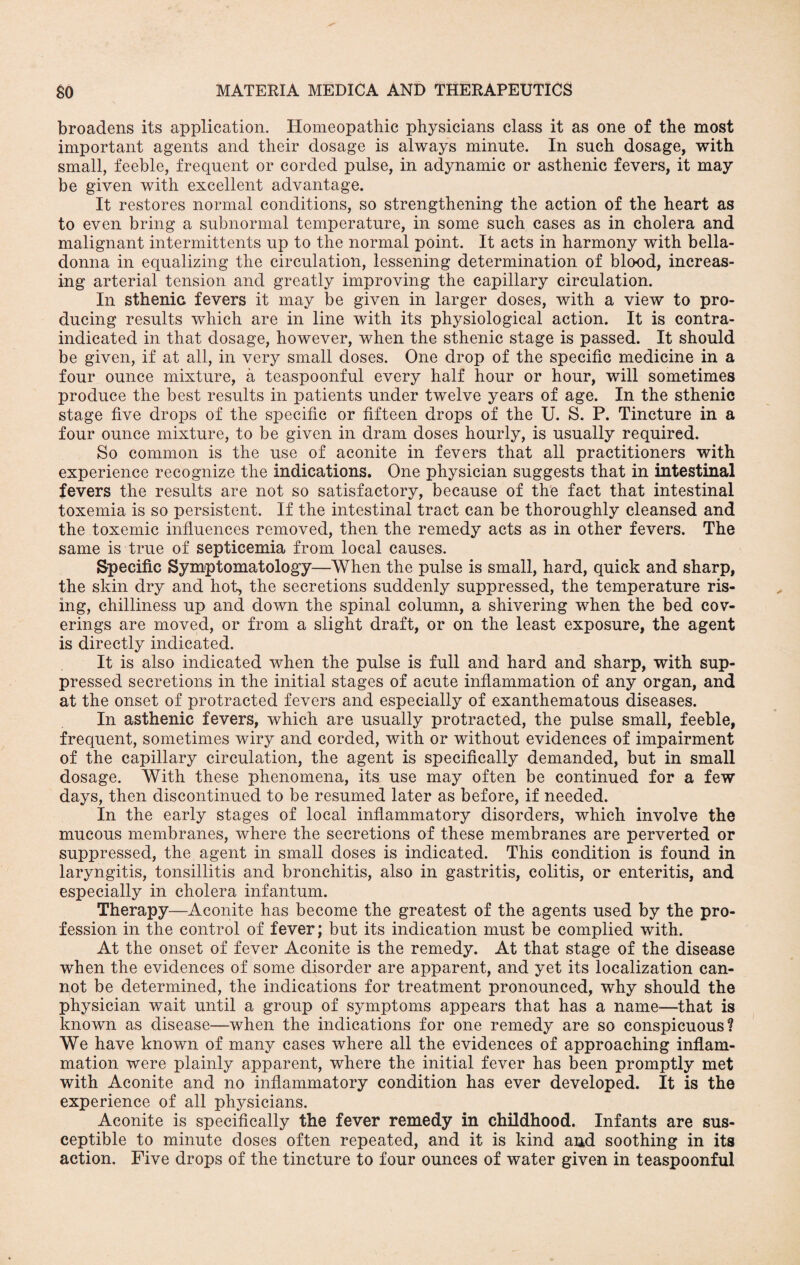 broadens its application. Homeopathic physicians class it as one of the most important agents and their dosage is always minute. In such dosage, with small, feeble, frequent or corded pulse, in adynamic or asthenic fevers, it may be given with excellent advantage. It restores normal conditions, so strengthening the action of the heart as to even bring a subnormal temperature, in some such cases as in cholera and malignant intermittents up to the normal point. It acts in harmony with bella¬ donna in equalizing the circulation, lessening determination of blood, increas¬ ing arterial tension and greatly improving the capillary circulation. In sthenic fevers it may be given in larger doses, with a view to pro¬ ducing results which are in line with its physiological action. It is contra¬ indicated in that dosage, however, when the sthenic stage is passed. It should be given, if at all, in very small doses. One drop of the specific medicine in a four ounce mixture, a teaspoonful every half hour or hour, will sometimes produce the best results in patients under twelve years of age. In the sthenic stage five drops of the specific or fifteen drops of the U. S. P. Tincture in a four ounce mixture, to be given in dram doses hourly, is usually required. So common is the use of aconite in fevers that all practitioners with experience recognize the indications. One physician suggests that in intestinal fevers the results are not so satisfactory, because of the fact that intestinal toxemia is so persistent. If the intestinal tract can be thoroughly cleansed and the toxemic influences removed, then the remedy acts as in other fevers. The same is true of septicemia from local causes. Specific Symptomatology—When the pulse is small, hard, quick and sharp, the skin dry and hot, the secretions suddenly suppressed, the temperature ris¬ ing, chilliness up and down the spinal column, a shivering when the bed cov¬ erings are moved, or from a slight draft, or on the least exposure, the agent is directly indicated. It is also indicated when the pulse is full and hard and sharp, with sup¬ pressed secretions in the initial stages of acute inflammation of any organ, and at the onset of protracted fevers and especially of exanthematous diseases. In asthenic fevers, which are usually protracted, the pulse small, feeble, frequent, sometimes wiry and corded, with or without evidences of impairment of the capillary circulation, the agent is specifically demanded, but in small dosage. With these phenomena, its use may often be continued for a few days, then discontinued to be resumed later as before, if needed. In the early stages of local inflammatory disorders, which involve the mucous membranes, where the secretions of these membranes are perverted or suppressed, the agent in small doses is indicated. This condition is found in laryngitis, tonsillitis and bronchitis, also in gastritis, colitis, or enteritis, and especially in cholera infantum. Therapy—Aconite has become the greatest of the agents used by the pro¬ fession in the control of fever; but its indication must be complied with. At the onset of fever Aconite is the remedy. At that stage of the disease when the evidences of some disorder are apparent, and yet its localization can¬ not be determined, the indications for treatment pronounced, why should the physician wait until a group of symptoms appears that has a name—that is known as disease—when the indications for one remedy are so conspicuous? We have known of many cases where all the evidences of approaching inflam¬ mation were plainly apparent, where the initial fever has been promptly met with Aconite and no inflammatory condition has ever developed. It is the experience of all physicians. Aconite is specifically the fever remedy in childhood. Infants are sus¬ ceptible to minute doses often repeated, and it is kind and soothing in its action. Five drops of the tincture to four ounces of water given in teaspoonful