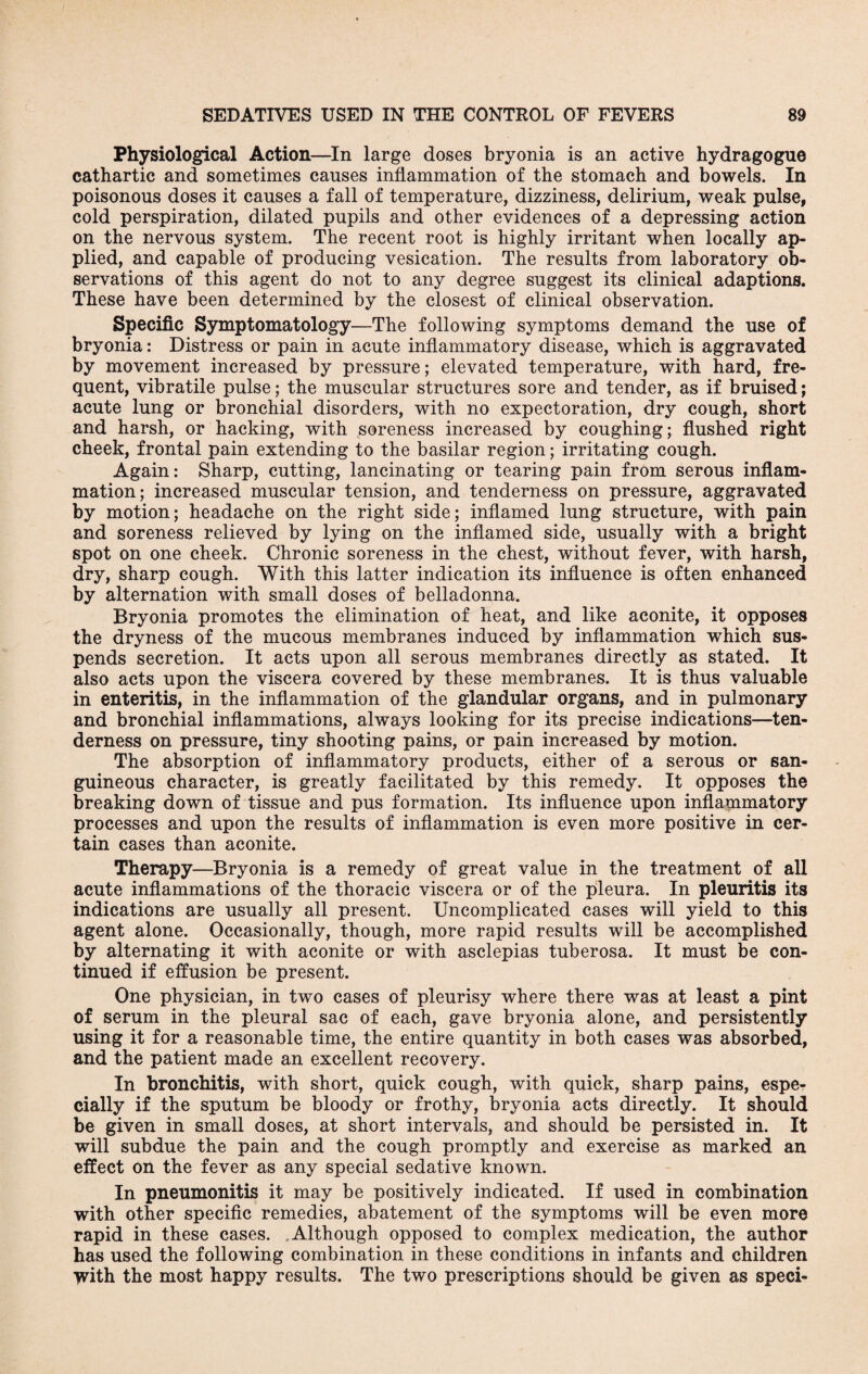 Physiological Action—In large doses bryonia is an active hydragogne cathartic and sometimes causes inflammation of the stomach and bowels. In poisonous doses it causes a fall of temperature, dizziness, delirium, weak pulse, cold perspiration, dilated pupils and other evidences of a depressing action on the nervous system. The recent root is highly irritant when locally ap¬ plied, and capable of producing vesication. The results from laboratory ob¬ servations of this agent do not to any degree suggest its clinical adaptions. These have been determined by the closest of clinical observation. Specific Symptomatology—The following symptoms demand the use of bryonia: Distress or pain in acute inflammatory disease, which is aggravated by movement increased by pressure; elevated temperature, with hard, fre¬ quent, vibratile pulse; the muscular structures sore and tender, as if bruised; acute lung or bronchial disorders, with no expectoration, dry cough, short and harsh, or hacking, with soreness increased by coughing; flushed right cheek, frontal pain extending to the basilar region; irritating cough. Again: Sharp, cutting, lancinating or tearing pain from serous inflam¬ mation; increased muscular tension, and tenderness on pressure, aggravated by motion; headache on the right side; inflamed lung structure, with pain and soreness relieved by lying on the inflamed side, usually with a bright spot on one cheek. Chronic soreness in the chest, without fever, with harsh, dry, sharp cough. With this latter indication its influence is often enhanced by alternation with small doses of belladonna. Bryonia promotes the elimination of heat, and like aconite, it opposes the dryness of the mucous membranes induced by inflammation which sus¬ pends secretion. It acts upon all serous membranes directly as stated. It also acts upon the viscera covered by these membranes. It is thus valuable in enteritis, in the inflammation of the glandular organs, and in pulmonary and bronchial inflammations, always looking for its precise indications—ten¬ derness on pressure, tiny shooting pains, or pain increased by motion. The absorption of inflammatory products, either of a serous or san¬ guineous character, is greatly facilitated by this remedy. It opposes the breaking down of tissue and pus formation. Its influence upon inflammatory processes and upon the results of inflammation is even more positive in cer¬ tain cases than aconite. Therapy—Bryonia is a remedy of great value in the treatment of all acute inflammations of the thoracic viscera or of the pleura. In pleuritis its indications are usually all present. Uncomplicated cases will yield to this agent alone. Occasionally, though, more rapid results will be accomplished by alternating it with aconite or with asclepias tuberosa. It must be con¬ tinued if effusion be present. One physician, in two cases of pleurisy where there was at least a pint of serum in the pleural sac of each, gave bryonia alone, and persistently using it for a reasonable time, the entire quantity in both cases was absorbed, and the patient made an excellent recovery. In bronchitis, with short, quick cough, with quick, sharp pains, espe¬ cially if the sputum be bloody or frothy, bryonia acts directly. It should be given in small doses, at short intervals, and should be persisted in. It will subdue the pain and the cough promptly and exercise as marked an effect on the fever as any special sedative known. In pneumonitis it may be positively indicated. If used in combination with other specific remedies, abatement of the symptoms will be even more rapid in these cases. Although opposed to complex medication, the author has used the following combination in these conditions in infants and children with the most happy results. The two prescriptions should be given as speci-
