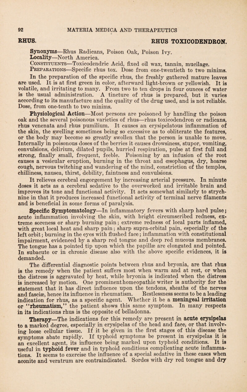 RHUS. RHUS TOXICODENDRON. Synonyms—Rhus Radicans, Poison Oak, Poison Ivy. Locality—North America. Constituents—Toxicodendric Acid, fixed oil wax, tannin, mucilage. Preparations—Specific rhus tox. Dose from one-twentieth to two minims. In the preparation of the specific rhus, the freshly gathered mature leaves are used. It is at first green in color, afterward light-brown or yellowish. It is volatile, and irritating to many. From two to ten drops in four ounces of water is the usual administration. A tincture of rhus is prepared, but it varies according to its manufacture and the quality of the drug used, and is not reliable. Dose, from one-tenth to two minims. Physiological Action—Most persons are poisoned by handling the poison oak and the several poisonous varieties of rhus—rhus toxicodendron or radicans, rhus venenata and rhus pumilium. It causes an erysipelatous inflammation of the skin, the swelling sometimes being so excessive as to obliterate the features, or the body may become so greatly swollen that the person is unable to move. Internally in poisonous doses of the berries it causes drowsiness, stupor, vomiting, convulsions, delirium, dilated pupils, hurried respiration, pulse at first full and strong, finally small, frequent, feeble. Poisoning by an infusion of the root causes a vesicular eruption, burning in the throat and oesophagus, dry, hoarse cough, nervous twitching and wandering of the mind, constriction of the temples, chilliness, nausea, thirst, debility, faintness and convulsions. It relieves cerebral engorgement by increasing arterial pressure. In minute doses it acts as a cerebral sedative to the overworked and irritable brain and improves its tone and functional activity. It acts somewhat similarly to strych¬ nine in that it produces increased functional activity of terminal nerve filaments and is beneficial in some forms of paralysis. Specific Symptomatology—In inflammatory fevers with sharp hard pulse; acute inflammation involving the skin, with bright circumscribed redness, ex¬ treme soreness or sharp burning pain; extreme redness of local parts inflamed, with great local heat and sharp pain; sharp supra-orbital pain, especially of the left orbit; burning in the eyes with flushed face; inflammation with constitutional impairment, evidenced by a sharp red tongue and deep red mucous membranes. The tongue has a pointed tip upon which the papillae are elongated and pointed. In subacute or in chronic disease also with the above specific evidences, it is demanded. The differential diagnostic points between rhus and bryonia, are that rhus is the remedy when the patient suffers most when warm and at rest, or when the distress is aggravated by heat, while bryonia is indicated when the distress is increased by motion. One prominent homeopathic writer is authority for the statement that it has direct influence upon the tendons, sheaths of the nerves and fasciae, hence its influence in rheumatism. Restlessness seems to be a leading indication for rhus, as a specific agent. Whether it be a meningeal irritation or * ‘rheumatism,’ * the patient shows this same symptom. In many respects in its indications rhus is the opposite of belladonna. Therapy—The indications for this remedy are present in acute erysipelas to a marked degree, especially in erysipelas of the head and face, or that involv¬ ing loose cellular tissue. If it be given in the first stages of this disease the symptoms abate rapidly. If typhoid symptoms be present in erysipelas it is an excellent agent, its influence being marked upon typhoid conditions. It is useful in typhoid fever and in typhoid conditions complicating acute inflamma¬ tions. It seems to exercise the influence of a special sedative in these cases when aconite and veratrum are contraindicated. Sordes with dry red tongue and dry