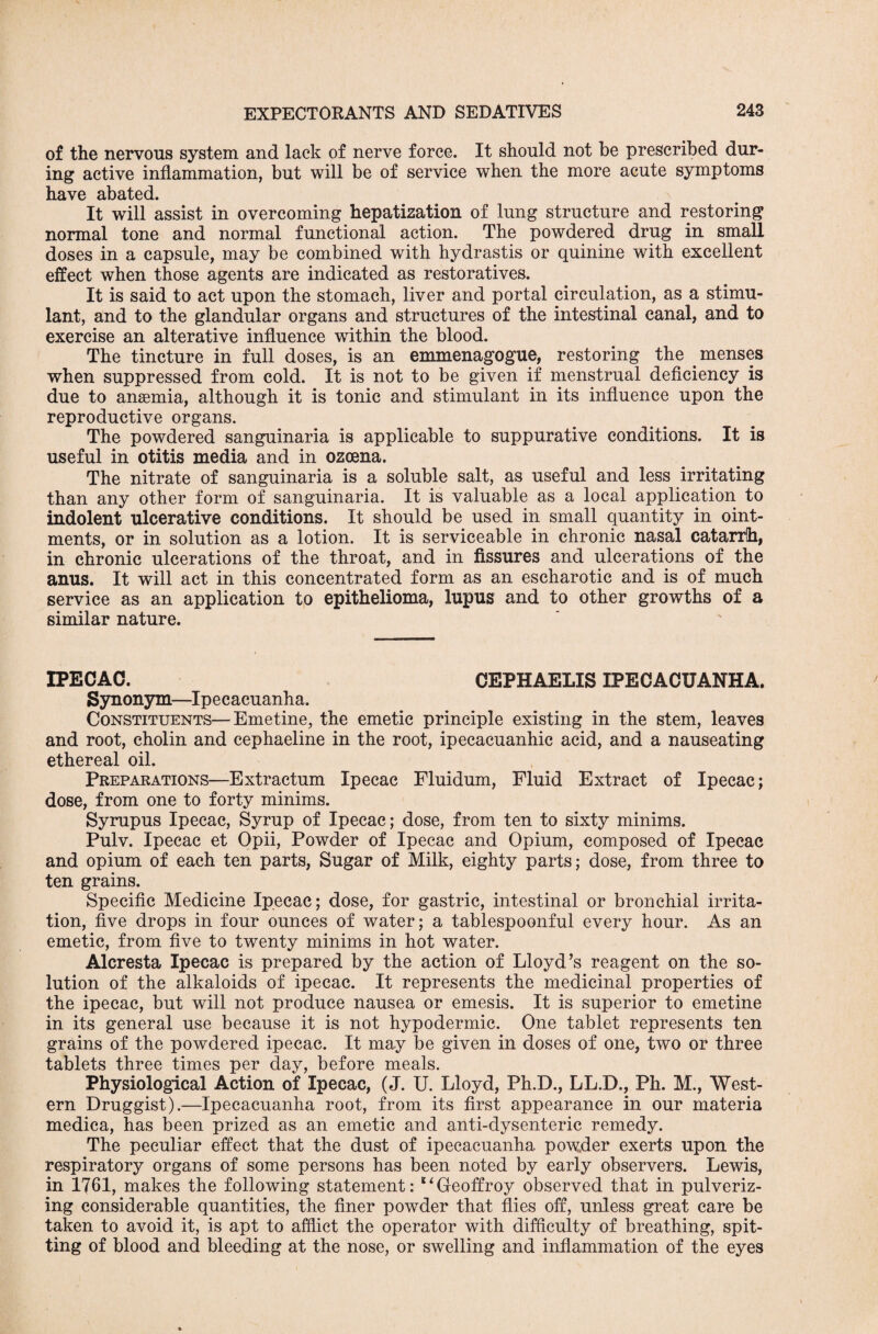 of the nervous system and lack of nerve force. It should not be prescribed dur¬ ing active inflammation, but will be of service when the more acute symptoms have abated. It will assist in overcoming hepatization of lung structure and restoring normal tone and normal functional action. The powdered drug in small doses in a capsule, may be combined with hydrastis or quinine with excellent effect when those agents are indicated as restoratives. It is said to act upon the stomach, liver and portal circulation, as a stimu¬ lant, and to the glandular organs and structures of the intestinal canal, and to exercise an alterative influence within the blood. The tincture in full doses, is an emmenagogue, restoring the menses when suppressed from cold. It is not to be given if menstrual deficiency is due to anaemia, although it is tonic and stimulant in its influence upon the reproductive organs. The powdered sanguinaria is applicable to suppurative conditions. It is useful in otitis media and in ozcena. The nitrate of sanguinaria is a soluble salt, as useful and less irritating than any other form of sanguinaria. It is valuable as a local application to indolent ulcerative conditions. It should be used in small quantity in oint¬ ments, or in solution as a lotion. It is serviceable in chronic nasal catarrh, in chronic ulcerations of the throat, and in fissures and ulcerations of the anus. It will act in this concentrated form as an escharotic and is of much service as an application to epithelioma, lupus and to other growths of a similar nature. IPECAC. CEPHAELIS IPECACUANHA. Synonym—Ipecacuanha. Constituents—Emetine, the emetic principle existing in the stem, leaves and root, cholin and cephaeline in the root, ipecacuanhic acid, and a nauseating ethereal oil. Preparations—Extractum Ipecac Fluidum, Fluid Extract of Ipecac; dose, from one to forty minims. Syrupus Ipecac, Syrup of Ipecac; dose, from ten to sixty minims. Pulv. Ipecac et Opii, Powder of Ipecac and Opium, composed of Ipecac and opium of each ten parts, Sugar of Milk, eighty parts; dose, from three to ten grains. Specific Medicine Ipecac; dose, for gastric, intestinal or bronchial irrita¬ tion, five drops in four ounces of water; a tablespoonful every hour. As an emetic, from five to twenty minims in hot water. Alcresta Ipecac is prepared by the action of Lloyd’s reagent on the so¬ lution of the alkaloids of ipecac. It represents the medicinal properties of the ipecac, but will not produce nausea or emesis. It is superior to emetine in its general use because it is not hypodermic. One tablet represents ten grains of the powdered ipecac. It may be given in doses of one, two or three tablets three times per day, before meals. Physiological Action of Ipecac, (J. U. Lloyd, Ph.D., LL.D., Ph. M., West¬ ern Druggist).—Ipecacuanha root, from its first appearance in our materia medica, has been prized as an emetic and anti-dysenteric remedy. The peculiar effect that the dust of ipecacuanha powder exerts upon the respiratory organs of some persons has been noted by early observers. Lewis, in 1761, makes the following statement: liGeoffroy observed that in pulveriz¬ ing considerable quantities, the finer powder that flies off, unless great care be taken to avoid it, is apt to afflict the operator with difficulty of breathing, spit¬ ting of blood and bleeding at the nose, or swelling and inflammation of the eyes