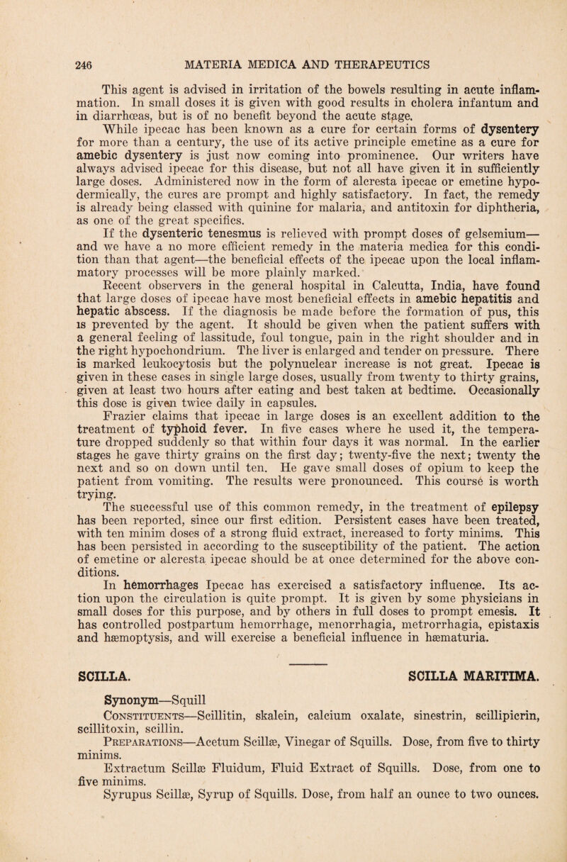 This agent is advised in irritation of the bowels resulting in acute inflam¬ mation. In small doses it is given with good results in cholera infantum and in diarrhoeas, but is of no benefit beyond the acute stgge, While ipecac has been known as a cure for certain forms of dysentery for more than a century, the use of its active principle emetine as a cure for amebic dysentery is just now coming into prominence. Our writers have always advised ipecac for this disease, but not all have given it in sufficiently large doses. Administered now in the form of alcresta ipecac or emetine hypo¬ dermically, the cures are prompt and highly satisfactory. In fact, the remedy is already being classed with quinine for malaria, and antitoxin for diphtheria, as one of the great specifics. If the dysenteric tenesmus is relieved with prompt doses of gelsemium— and we have a no more efficient remedy in the materia medica for this condi¬ tion than that agent—the beneficial effects of the ipecac upon the local inflam¬ matory processes will be more plainly marked. Recent observers in the general hospital in Calcutta, India, have found that large doses of ipecac have most beneficial effects in amebic hepatitis and hepatic abscess. If the diagnosis be made before the formation of pus, this is prevented by the agent. It should be given when the patient suffers with a general feeling of lassitude, foul tongue, pain in the right shoulder and in the right hypochondrium. The liver is enlarged and tender on pressure. There is marked leukocytosis but the polynuclear increase is not great. Ipecac is given in these cases in single large doses, usually from twenty to thirty grains, given at least two hours after eating and best taken at bedtime. Occasionally this dose is given twice daily in capsules. Frazier claims that ipecac in large doses is an excellent addition to the treatment of typhoid fever. In five cases where he used it, the tempera¬ ture dropped suddenly so that within four days it was normal. In the earlier stages he gave thirty grains on the first day; twenty-five the next; twenty the next and so on down until ten. He gave small doses of opium to keep the patient from vomiting. The results were pronounced. This course is worth trying. The successful use of this common remedy, in the treatment of epilepsy has been reported, since our first edition. Persistent cases have been treated, with ten minim doses of a strong fluid extract, increased to forty minims. This has been persisted in according to the susceptibility of the patient. The action of emetine or alcresta ipecac should be at once determined for the above con¬ ditions. In hemorrhages Ipecac has exercised a satisfactory influence. Its ac¬ tion upon the circulation is quite prompt. It is given by some physicians in small doses for this purpose, and by others in full doses to prompt emesis. It has controlled postpartum hemorrhage, menorrhagia, metrorrhagia, epistaxis and haemoptysis, and will exercise a beneficial influence in hasmaturia. SCILLA. SCILLA MARITIMA. Synonym—Squill Constituents—Scillitin, skalein, calcium oxalate, sinestrin, scillipicrin, scillitoxin, scillin. Preparations—Acetum Scillae, Vinegar of Squills. Dose, from five to thirty minims. Extractum Scillae Fluidum, Fluid Extract of Squills. Dose, from one to five minims. Syrupus Scillae, Syrup of Squills. Dose, from half an ounce to two ounces.