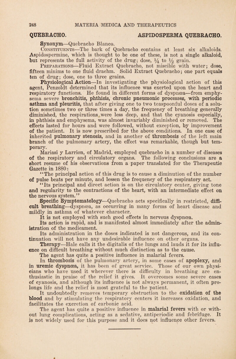 QUEBRACHO. ASPIDOSPERMA QUEBRACHO. Synonym—Quebracho Blanco. Constituents—The bark of Quebracho contains at least six alkaloids. Aspidospermine, which is thought to be one of these, is not a single alkaloid, but represents the full activity of the drug; dose, % to y2 grain. Preparations—Fluid Extract Quebracho, not miscible with water; dose, fifteen minims to one fluid drachm. Solid Extract Quebracho; one part equals ten of drug; dose, one to three grains. Physiological Action—In investigating the physiological action of this agent, Penzoldt determined that its influence was exerted upon the heart and respiratory functions. He found in different forms of dyspnoea—from emphy¬ sema severe bronchitis, phthisis, chronic pneumonic processes, with periodic asthma and pleuritis, that after giving one to two teaspoonful doses of a solu¬ tion sometimes two or three times a day, the frequency of breathing generally diminished, the respirations were less deep, and that the cyanosis especially, in phthisis and emphysema, was almost invariably diminished or removed. The effects lasted for hours and were followed, without exception, by improvement of the patient. It is now prescribed for the above conditions. In one case of inherited pulmonary stenosis, and in another of thrombosis of the left main branch of the pulmonary artery, the effect was remarkable, though but tem¬ porary. Mariasi y Larrion, of Madrid, employed quebracho in a number of diseases of the respiratory and circulatory organs. The following conclusions are a short resume of his observations from a paper translated for the Therapeutic Gazette in 1880: “The principal action of this drug is to cause a diminution of the number of pulse beats per minute, and lessen the frequency of the respiratory act. “Its principal and direct action is on the circulatory center, giving tone and regularity to the contractions of the heart, with an intermediate effect on the nervous system. ’’ Specific Symptomatology—Quebracho acts specifically in restricted, diffi¬ cult breathing—dyspnoea, as occurring in many forms of heart disease and mildly in asthma of whatever character. It is not employed with such good effects in nervous dyspnoea. Its action is rapid, and is manifested almost immediately after the admin¬ istration of the medicament. Its administration in the doses indicated is not dangerous, and its con¬ tinuation will not have any undesirable influence on other organs. Therapy—Hale calls it the digitalis of the lungs and lauds it for its influ¬ ence on difficult breathing without much distinction as to the cause. The agent has quite a positive influence in malarial fevers. In thrombosis of the pulmonary artery, in some cases of apoplexy, and in uremic dyspnoea, it has been of great service. Those of our own physi¬ cians who have used it wherever there is difficulty in breathing are en¬ thusiastic in praise of the relief it gives. It overcomes some severe cases of cyanosis, and although its influence is not always permanent, it often pro¬ longs life and the relief is most grateful to the patient. It undoubtedly removes temporary obstruction to the oxidation of the blood and by stimulating the respiratory centers it increases oxidation, and facilitates the excretion of carbonic acid. The agent has quite a positive influence in malarial fevers with or with¬ out lung complications, acting as a sedative, antiperiodic and febrifuge. It is not widely used for this purpose and it does not influence other fevers.