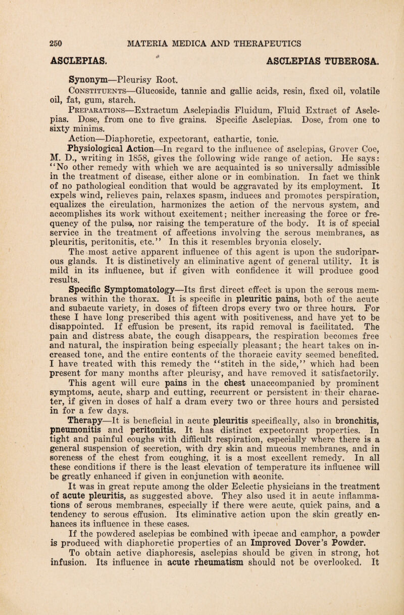 ASCLEPIAS. ASCLEPIAS TUBEROSA. Synonym—Pleurisy Root. Constituents—Glucoside, tannic and gallic acids, resin, fixed oil, volatile oil, fat, gum, starch. Preparations—Extractum Asclepiadis Fluidum, Fluid Extract of Ascle¬ pias. Dose, from one to five grains. Specific Asclepias. Dose, from one to sixty minims. Action—Diaphoretic, expectorant, cathartic, tonic. Physiological Action—In regard to the influence of asclepias, Grover Coe, M. D., writing in 1858, gives the following wide range of action. He says: “No other remedy with which we are acquainted is so universally admissible in the treatment of disease, either alone or in combination. In fact we think of no pathological condition that would be aggravated by its employment. It expels wind, relieves pain, relaxes spasm, induces and promotes perspiration, equalizes the circulation, harmonizes the action of the nervous system, and accomplishes its work without excitement; neither increasing the force or fre¬ quency of the pulse, nor raising the temperature of the body. It is of special service in the treatment of affections involving the serous membranes, as pleuritis, peritonitis, etc.” In this it resembles bryonia closely. The most active apparent influence of this agent is upon the sudoripar¬ ous glands. It is distinctively an eliminative agent of general utility. It is mild in its influence, but if given with confidence it will produce good results. Specific Symptomatology—Its first direct effect is upon the serous mem¬ branes within the thorax. It is specific in pleuritic pains, both of the acute and subacute variety, in doses of fifteen drops every two or three hours. For these I have long prescribed this agent with positiveness, and have yet to be disappointed. If effusion be present, its rapid removal is facilitated. The pain and distress abate, the cough disappears, the respiration becomes free and natural, the inspiration being especially pleasant; the heart takes on in¬ creased tone, and the entire contents of the thoracic cavity seemed benefited. I have treated with this remedy the “stitch in the side,” which had been present for many months after pleurisy, and have removed it satisfactorily. This agent will cure pains in the chest unaccompanied by prominent symptoms, acute, sharp and cutting, recurrent or persistent in their charac¬ ter, if given in doses of half a dram every two or three hours and persisted in for a few days. Therapy—It is beneficial in acute pleuritis specifically, also in bronchitis, pneumonitis and peritonitis. It has distinct expectorant properties. In tight and painful coughs with difficult respiration, especially where there is a general suspension of secretion, with dry skin and mucous membranes, and in soreness of the chest from coughing, it is a most excellent remedy. In all these conditions if there is the least elevation of temperature its influence will be greatly enhanced if given in conjunction with aconite. It was in great repute among the older Eclectic physicians in the treatment of acute pleuritis, as suggested above. They also used it in acute inflamma¬ tions of serous membranes, especially if there were acute, quick pains, and a tendency to serous effusion. Its eliminative action upon the skin greatly en¬ hances its influence in these cases. If the powdered asclepias be combined with ipecac and camphor, a powder is produced with diaphoretic properties of an Improved Dover’s Powder. To obtain active diaphoresis, asclepias should be given in strong, hot infusion. Its influence in acute rheumatism should not be overlooked. It