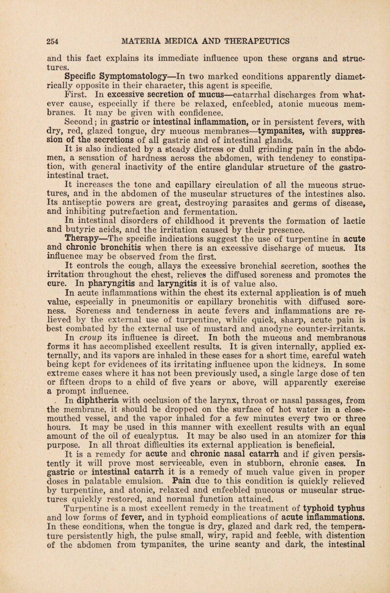 and this fact explains its immediate influence upon these organs and struc¬ tures. Specific Symptomatology—In two marked conditions apparently diamet¬ rically opposite in their character, this agent is specific. First. In excessive secretion of mucus—catarrhal discharges from what¬ ever cause, especially if there be relaxed, enfeebled, atonic mucous mem¬ branes. It may be given with confidence. Second; in gastric or intestinal inflammation, or in persistent fevers, with dry, red, glazed tongue, dry mucous membranes—tympanites, with suppres¬ sion of the secretions of all gastric and of intestinal glands. It is also indicated by a steady distress or dull grinding pain in the abdo¬ men, a sensation of hardness across the abdomen, with tendency to constipa¬ tion, with general inactivity of the entire glandular structure of the gastro¬ intestinal tract. It increases the tone and capillary circulation of all the mucous struc¬ tures, and in the abdomen of the muscular structures of the intestines also. Its antiseptic powers are great, destroying parasites and germs of disease, and inhibiting putrefaction and fermentation. In intestinal disorders of childhood it prevents the formation of lactic and butyric acids, and the irritation caused by their presence. Therapy—The specific indications suggest the use of turpentine in acute and chronic bronchitis when there is an excessive discharge of mucus. Its influence may be observed from the first. It controls the cough, allays the excessive bronchial secretion, soothes the irritation throughout the chest, relieves the diffused soreness and promotes the cure. In pharyngitis and laryngitis it is of value also. In acute inflammations within the chest its external application is of much value, especially in pneumonitis or capillary bronchitis with diffused sore¬ ness. Soreness and tenderness in acute fevers and inflammations are re¬ lieved by the external use of turpentine, while quick, sharp, acute pain is best combated by the external use of mustard and anodyne counter-irritants. In croup its influence is direct. In both the mucous and membranous forms it has accomplished excellent results. It is given internally, applied ex¬ ternally, and its vapors are inhaled in these cases for a short time, careful watch being kept for evidences of its irritating influence upon the kidneys. In some extreme cases where it has not been previously used, a single large dose of ten or fifteen drops to a child of five years or above, will apparently exercise a prompt influence. . In diphtheria with occlusion of the larynx, throat or nasal passages, from the membrane, it should be dropped on the surface of hot water in a close¬ mouthed vessel, and the vapor inhaled for a few minutes every two or three hours. It may be used in this manner with excellent results with an equal amount of the oil of eucalyptus. It may be also used in an atomizer for this purpose. In all throat difficulties its external application is beneficial. It is a remedy for acute and chronic nasal catarrh and if given persis¬ tently it will prove most serviceable, even in stubborn, chronic cases. In gastric or intestinal catarrh it is a remedy of much value given in proper doses in palatable emulsion. Pain due to this condition is quickly relieved by turpentine, and atonic, relaxed and enfeebled mucous or muscular struc¬ tures quickly restored, and normal function attained. Turpentine is a most excellent remedy in the treatment of typhoid typhus and low forms of fever, and in typhoid complications of acute inflammations. In these conditions, when the tongue is dry, glazed and dark red, the tempera¬ ture persistently high, the pulse small, wiry, rapid and feeble, with distention of the abdomen from tympanites, the urine scanty and dark, the intestinal