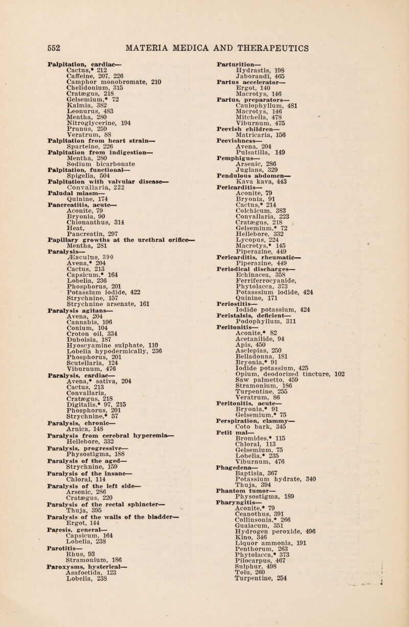 Palpitation, cardiac— Cactus,* 212 Caffeine, 207, 226 Camphor monobromate, 210 Chelidonium, 315 Crataegus, 218 Gelsemium,* 72 Kalmia, 382 Leonurus, 483 Mentha, 280 Nitroglycerine, 194 Prunus, 259 Yeratrum, 88 Palpitation from heart strain— Sparteine, 226 Palpitation from indigestion— Mentha, 280 Sodium bicarbonate Palpitation, functional— Spigelia, 504 Palpitation with valvular disease— Convallaria, 222 Paludal miasm— Quinine, 174 Pancreatitis, acute— Aconite, 79 Bryonia, 90 Chionanthus, 314 Heat, Pancreatin, 297 Papillary growths at the urethral orifice— Mentha, 281 Paralysis— ^Esculus, 390 Avena,* 204 Cactus, 213 Capsicum,* 164 Lobelia, 236 Phosphorus, 201 Potassium iodide, 422 Strychnine, 157 Strychnine arsenate, 161 Paralysis agitans— Avena, 204 Cannabis, 106 Conium, 104 Croton oil, 334 Duboisia, 187 Hyoscyamine sulphate, 110 Lobelia hypodermically, 236 Phosphorus, 201 Scutellaria, 124 Viburnum, 476 Paralysis, cardiac— Avena,* sativa, 204 Cactus, 213 Convallaria, Crataegus, 218 Digitalis,* 97, 215 Phosphorus, 201 Strychnine,* 57 Paralysis, chronic— Arnica, 148 Paralysis from cerebral hyperemia— Hellebore, 332 Paralysis, progressive— Physostigma, 188 Paralysis of the aged— Strychnine, 159 Paralysis of the insane— Chloral, 114 Paralysis of the left side— Arsenic, 286 Crataegus, 220 Paralysis of the rectal sphincter— Thuja, 395 Paralysis of the walls of the bladder— Ergot, 144 Paresis, general— Capsicum, 164 Lobelia, 238 Parotitis— Rhus, 93 Stramonium, 186 Paroxysms, hysterical— Asafoetida, 123 Lobelia, 238 Parturition— Hydrastis, 198 Jaborandi, 465 Partus accelerator— Ergot, 140 Macrotys, 146 Partus, preparators— Caulophyllum, 481 Macrotys, 146 Mitchella, 478 Viburnum, 475 Peevish children— Matricaria, 156 Peevishness— Avena, 204 Pulsatilla, 149 Pemphigus— Arsenic, 286 Juglans, 329 Pendulous abdomen— Kava kava, 443 Pericarditis— Aconite, 79 Bryonia, 91 Cactus,* 214 Colchicum, 383 Convallaria, 223 Cratsegus, 218 Gelsemium,* 72 Hellebore, 332 Lycopus, 224 Macrotys,* 145 Piperazine, 449 Pericarditis, rheumatic— Piperazine, 449 Periodical discharges— Echinacea, 358 Ferriferrocyanide, Phytolacca, 373 Potasssium iodide, 424 Quinine, 171 Periostitis— Iodide potassium, 424 Peristalsis, deficient— Podophyllum, 311 Peritonitis— Aconite,* 82 Acetanilide, 94 Apis, 450 Asclepias, 250 Belladonna, 181 Bryonia,* 91 Iodide potassium, 425 Opium, deodorized tincture, 102 Saw palmetto, 459 Stramonium, 186 Turpentine, 255 Veratrum, 86 Peritonitis, acute— Bryonia,* 91 Gelsemium,* 75 Perspiration, clammy— Coto bark, 345 Petit mal— Bromides,* 115 Chloral, 113 Gelsemium, 75 Lobelia,* 235 Viburnum, 476 Phagedena— Baptisia, 367 Potassium hydrate, 340 Thuja, 394 Phantom tumor— Physostigma, 189 Pharyngitis— Aconite,* 79 Ceanothus, 391 Collinsonia,* 266 Guaiacum, 351 Hydrogen peroxide, 496 Kino, 346 Liquor ammonia, 191 Penthorum, 263 Phytolacca,* 373 Pilocarpus, 467 Sulphur, 498 Tolu, 260 Turpentine, 254