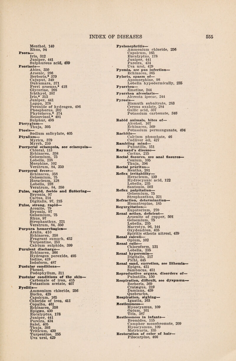 Menthol, 140 Rhus, 94 Psora— Iris, 312 Juniper, 441 Sulphurous acid, 499 Psoriasis— Abies, 350 Arsenic, 286 Berberis,* 370 Cajuput, 349 Dulcamara, 371 Ferri arsenas,* 418 Glycerine, 268 Ichthyol, 387 Iris,* 313 Juniper, 441 Lappa, 378 Peroxide of hydrogen, 496 Phosphorus, 202 Phytolacca,* 374 Resorcinol,* 491 Sulphur, 498 Pterygium— Thuja, 395 Ptosis- Sodium salicylate, 405 Ptyalism— Myrica, 379 Myrrh, 210 Puerperal eclampsia, see eclampsia— Chloral, 113 Echinacea, 358 Gelsemium, 75 Lobelia, 238 Morphine, 102 Veratrum, 84, 350 Puerperal fever— Echinacea, 358 Gelsemium, 75 Heracleum, 128 Lobelia, 238 Veratrum, 84, 350 Pulse, rapid, feeble and fluttering— Bryonia, 97 Cactus, 214 Digitalis, 97, 215 Pulse, strong, rapid— Aconite, 79 Bryonia, 97 Gelsemium, 75 Rhus, 97 Strophanthus, 221 Veratrum, 84, 350 Purpura hemorrhagica— Aralia, 450 Echinacea, 358 Fragrant sumach, 452 Turpentine, 253 Calcium sulphide, 399 Purulent discharge— Echinacea, 366 Hydrogen peroxide, 495 Iodine, 419 Iodoform, 487 Pustular conditions— Phenol, Podophyllum, 311 Pustular conditions of the skin— Carbonate of iron, 415 Potassium acetate, 407 Pyelitis— Ammonium chloride, 256 Buchu, 429 Capsicum, 165 Chloride of iron, Ml Copaiba, 461 Echinacea, 358 Epigaea, 430 Eucalyptus, 178 Juniper, 441 Pareira, 434 Salol, 405 Thuja, 393 Triticum, 430 Turpentine, 255 Uva ursi, 429 Pyelonephritis— Ammonium chloride, 256 Capsicum, 165 Eucalyptus, 178 Juniper, 441 Pareira, 434 Uva ursi, 429 Pyemia, see pus infection— Echinacea, 365 Pyloris, spasm of— Apomorphine, 98 Lobelia hypodermically, 235 Pyorrhea— Emetine, 244 Pyorrhea alveolaris— Alcresta ipecac, 244 Pyrosis— Bismuth subnitrate, 283 Cerous oxalate, 284 Gallic acid, 357 Potassium carbonate, 340 Rabid animals, bites of— Alcohol, 167 Echinacea, 369 Potassium permanganate, 494 Rachitis— Calcium phosphate, 46 Codliver oil, 427 Rambling mind— Pulsatilla, 151 Raynaud’s disease— Cactus, 215 Rectal fissures, see anal fissures— Conium, 105 Thuja, 396 Rectal pruritus— Mentha, 281 Reflex irritability— Heracleum, 130 Hydrocyanic acid, 122 Lobelia, 235 Santonin, 503 Reflex palpitation— Gelsemium, 75 Strophanthus, 321 Refraction, determination— Homatropine, 185 Regurgitation— Eupatorium, 270 Renal action, deficient— Arsenite of copper, 501 Gelsemium, 75 Lobelia, 235 Macrotys, 96, 144 Oxydendron, 435 Spiritis etheris nitrosi, 439 Renal calculi— Opium, 102 Renal colic— Chloroform, 131 Lobelia, 235 Renal hyperemia— Digitalis, 217 Pichi, 445 Renal sand, excretion, see lithemia— Epigea, 431 Sambucus, 451 Reproductive organs, disorders of— Pulsatilla, 150 Respiration, difficult, see dyspnoea— Berberis, 369 Crataegus, 219 Damiana, 459 Quebracho, Respiration, sighing— Ignatia, 163 Restlessness— Hyoscyamus, 109 Opium, 101 Tela, 387 Restlessness in infants— Bromides, 115 Camphor monobromate, 209 Hyoscyamus, 109 Matricaria, 155 Restoration of color of hair— Pilocarpine, 466