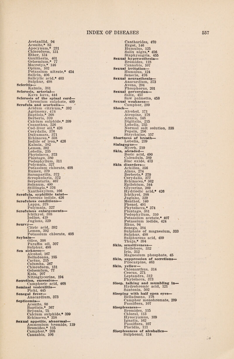 Acetanilid, 94 Aconite,* 83 Apocynum,* 231 Chloroform, 131 Ether, 134 Gaultheria, 401 Gelsemium,* 77 Macrotys,* 146 Opium, 102 Potassium nitrate,* 454 Salicin, 406 Salicylic acid,* 403 Sulphur, 498 Scleritis— Kalmia, 381 Sclerosis, arterial— Kava kava, 444 Sclerosis of the spinal cord— Chromium sulphate, 409 Scrofula and scorbutis— Acidum citricum,* 392 Agrimony, 428 Baptisia,* 368 Berberis, 370 Calcium sulphide,* 399 Ceanothus, 326 Cod-liver oil,* 426 Corydalis, 376 Dulcamara, 371 Echinacea,* 358 Iodide of iron,* 426 Kalmia, 382 Lemon, 392 Lobelia, 235 Phytolacca, 373 Plantago, 380 Podophyllum, 311 Polymnia, 327 Potassium chlorate, 408 Rumex, 379 Sarsaparilla, 372 Scrophularia, 372 Serpentaria, 467 Solanum, 400 Stillingia,* 376 * Xanthoxylum, 166 Scrofula, syphilitic taint— Ferrous iodide, 426 Scrofulous conditions— Lappa, 378 Polymnia, 327 Scrofulous enlargements— Ichthyol, 388 Iodine, 419 Juglans, 329 Scurvy— Citric acid, 392 Lemon, 392 Potassium chlorate, 408 Scybala— Olive, 308 Paraffin oil, 307 Sulphur, 498 Sea sickness— Alcohol, 167 Belladonna, 185 Cactus, 215 Calumba, 267 Chloroform, 131 Gelsemium, 77 Kola, 207 Nitroglycerine, 194 Secretion, excessive— Camphoric acid, 468 Seminal vesiculitis— Pichi, 445 Senegal fever— Anacardium, 373 Septicemia— Aconite, 80 Baptisia,* 367 Bryonia, 75 Calcium sulphide,* 399 Echinacea,* 358 Sexual appetite, abnormal— Ammonium bromide, 119 Bromides,* 115 Camphor,* 208 Cannabis, 106 Cantharides, 470 Ergot, 146 Humulus, 125 Salix nigra,* 456 Staphysagria, 455 Sexual hyperaesthesia— Bromides, 318 Cannabis, 107 Sexual irritation— Humulus, 124 Senecio, 476 Sexual neurasthenia— Anacardium, 373 Avena, 204 Phosphorus, 201 Sexual perversion— Salix, 457 Saw palmetto, 458 Sexual weakness— Camphor, 209 Shock— Alcohol, 171 Atropine, 178 Arnica, 148 Digitalis, 215 Lobelia, 235 Normal salt solution, 338 Pepsin, 296 Strychnine, 157 Shortness of breath— Lobelia, 239 Sialagogue— Myrrh, 210 Skin, abraded— Boric acid, 490 Calendula, 389 Zinc oxide, 473 Skin disorders— Achillea, 356 Alnus, 274 Berberis,* 370 Corydalis, 377 Echinacea,* 362 Epilobium, 344 Glycerine, 269 Hydriodic acid,* 426 Ichthyol, 388 Juglans, 329 Menthol, 140 Phenol, 491 Phytolacca,* 374 Plantago, 381 Podophyllum, 310 Potassium acetate,* 407 Potassium iodide, 424 Rhus, 94 Senega, 384 Sulphate of magnesium, 333 Sulphur, 498 Sulphurous acid, 499 Thuja,* 394 Skin, sensitiveness— Hellebore, 332 Iris, 312 Magnesium phosphate, 45 Skin, suppression of secretions— Pilocarpine, 463 Skin, yellow— Chionanthus, 314 Crocus, 271 Leptandra, 312 Phytolacca, 373 Sleep, talking and mumbling In— Hydrobromic acid, 121 Santonin, 502 Sleeping with half open eyes— Belladonna, 178 Camphor monobromate, 209 Passiflora, 107 Sleeplessness— Bromides, 115 Chloral, 113 Hyoscyamus, 109 Ignatia, 162 Passiflora, 107 Piscidia, 111 Sleeplessness of alcoholics— Sulphonal, 114