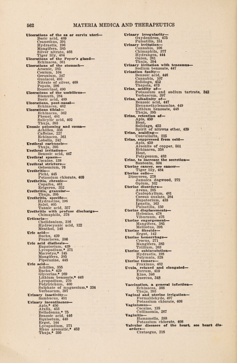 Ulcerations of the os or cervix uteri— Boric acid, 489 Ceanothus, 391 Hydrastis, 196 Mangifera, 385 Silver nitrate, 468 Tiger lily, 484 Ulcerations of the Peyer’s gland— Echinacea, 361 Ulcerations of the stomach— Arsenic, 285 Conium, 104 Geranium, 347 Guaiacol, 493 Nitrate of silver, 468 Pepsin, 296 Resorcinol, 490 Ulcerations of the umbilicus— Bismuth, 284 Boric acid, 489 Ulcerations, post-nasal— Echinacea, 462 Ulcerations tibial— Echinacea, 362 Phenol, 481 Salicylic acid, 402 Thuja, 393 Uremic poisoning and comar— Achillea, 356 Caffeine, 227 Echinacea, 361 Lobelia, 242 Urethral carbuncle— Thuja, 395 Urethral irritation— Benzoic acid, 447 Urethral spasm— Cocaine, 138 Urethral stricture— Gelsemium, 76 Urethritis— Pichi, 445 Potassium chlorate, 408 Urethritis, chronic— Copaiba, 461 Erigeron, 352 Urethritis, granular— Thuja, 395 Urethritis, specific— Hvdrastine, 196 Salol, 405 ' Tannic acid, 357 Urethritis with profuse discharge— Chimaphila, 378 Urticaria— Chelidonium, 316 Hydrocyanic acid, 122 Menthol, 140 Uric acid— Buchu, 429 Franciscea, 386 Uric acid diathesis— Eupatorium, 439 Lycopodium,* 271 Macrotys,* 145 Mangifera, 385 Piperazine, 448 Uric acid— Achillea, 355 Buchu,* 429 ■ Glycerine,* 269 Lithium benzoate,* 448 Lycopodium, 270 Polytrichum, 460 Sulphate of magnesium,* 334 Verbascum, 397 Urinary inactivity— Sambucus, 451 Urinary incontinence— Apis,* 450 Aralia, 453 Belladonna,* 75 Benzoic acid, 446 Equisetum, 440 Ergot, 144 Lycopodium, 271 Rhus aromatic,* 452 Thuja,* 395 Urinary irregularity— Oxydendron, 475 Pulsatilla, 151 Urinary irritation— Cannabis, 106 Chimaphila, 377 Hydrangea, 444 Onion, 261 Thuja, 394 Urinary irritation with tenesmus— Sodium benzoate, 447 Urination faulty— Benzoic acid, 446 Cannabis, 107 Solidago, 452 Thapsia, 473 Urine, acidity of— Potassium and sodium tartrate, 342 Verbascum, 397 Urine, alkalinity of— Benzoic acid, 447 Hexamethylenamine, 449 Lithium benzoate, 448 Thuja, 395 Urine, retention of— Apis, 450 Heat, Solidago, 452 Spirit of nitrous ether, 439 Urine, scalding— Convallaria, 225 Urine, suppressed from cold— Apis, 450 Arsenite of copper, 501 Echinacea, 358 Heat, Polygonum, 483 Urine, to increase the secretion- Santonin, 504 Uterine cancer, see cancer— Tiger lily, 484 Uterine colic— Dioscorea, 278 Jamaica dogwood, 272 Opium, 102 Uterine disorders— Avena, 205 Caulophyllum, 481 Cerous oxalate, 284 Eupatorium, 438 Ignatia, 163 Pulsatilla, 150 Uterine displacements— Helonias, 478 Viburnum, 475 Uterine engorgement— Mangifera, 385 Melilotus, 398 Uterine fibroids— Ergot, 142 Uterine hemorrhage— Crocus, 271 Mangifera, 385 Trillium, 263 Uterine subinvolution— Hydrastis, 198 Polymnia, 328 Uterine tumors— Fraxinus, 482 Uvula, relaxed and elongated— Ferrum, 410 Kino, 346 Quercus, 348 Vaccination, a general infection— Echinacea, 366 Thuja, 393 Vaginal and uterine irrigation— Formaldehyde, 497 Potassium chlorate, 408 Vaginismus— Cocaine, 138 Collinsonia, 267 Vaginitis— Hamamelis, 388 Potassium chlorate, 408 Valvular diseases of the heart, see heart dis¬ orders— Crataegus, 218