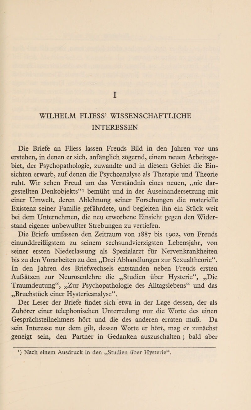 I WILHELM FLIESS’ WISSENSCHAFTLICHE INTERESSEN Die Briefe an Fliess lassen Freuds Bild in den Jahren vor uns erstehen, in denen er sich, anfänglich zögernd, einem neuen Arbeitsge¬ biet, der Psychopathologie, zuwandte und in diesem Gebiet die Ein¬ sichten erwarb, auf denen die Psychoanalyse als Therapie und Theorie ruht. Wir sehen Freud um das Verständnis eines neuen, „nie dar¬ gestellten Denkobjekts“1 bemüht und in der Auseinandersetzung mit einer Umwelt, deren Ablehnung seiner Forschungen die materielle Existenz seiner Famüie gefährdete, und begleiten ihn ein Stück weit bei dem Unternehmen, die neu erworbene Einsicht gegen den Wider¬ stand eigener unbewußter Strebungen zu vertiefen. Die Briefe umfassen den Zeitraum von 1887 bis 1902, von Freuds einunddreißigstem zu seinem sechsundvierzigsten Lebensjahr, von seiner ersten Niederlassung als Spezialarzt für Nervenkrankheiten bis zu den Vorarbeiten zu den „Drei Abhandlungen zur Sexualtheorie“. In den Jahren des Briefwechsels entstanden neben Freuds ersten Aufsätzen zur Neurosenlehre die „Studien über Hysterie“, „Die Traumdeutung“, „Zur Psychopathologie des Alltagslebens“ und das „Bruchstück einer Hysterieanalyse“. Der Leser der Briefe findet sich etwa in der Lage dessen, der als Zuhörer einer telephonischen Unterredung nur die Worte des einen Gesprächsteilnehmers hört und die des anderen erraten muß. Da sein Interesse nur dem gilt, dessen Worte er hört, mag er zunächst geneigt sein, den Partner in Gedanken auszuschalten ; bald aber *) Nach einem Ausdruck in den „Studien über Hysterie“.