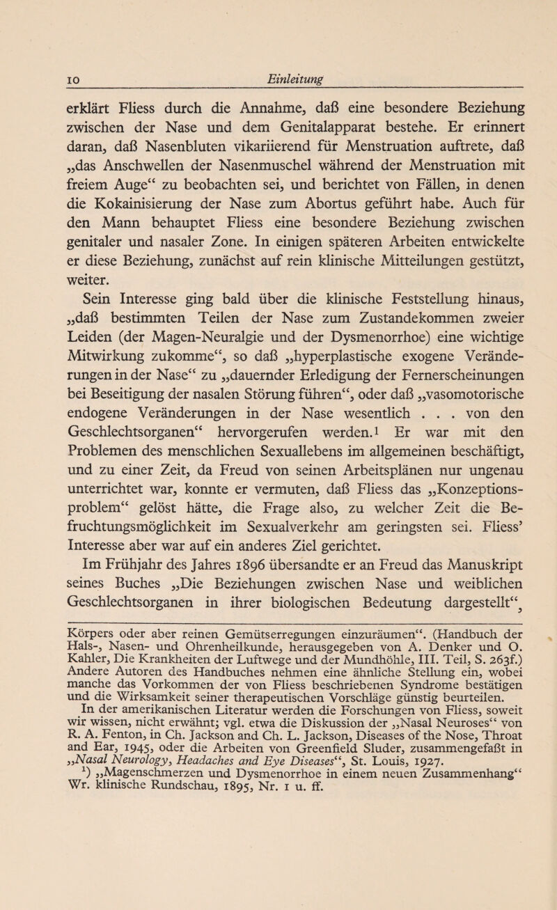 erklärt Fliess durch die Annahme, daß eine besondere Beziehung zwischen der Nase und dem Genitalapparat bestehe. Er erinnert daran, daß Nasenbluten vikariierend für Menstruation auftrete, daß „das Anschwellen der Nasenmuschel während der Menstruation mit freiem Auge“ zu beobachten sei, und berichtet von Fällen, in denen die Kokainisierung der Nase zum Abortus geführt habe. Auch für den Mann behauptet Fliess eine besondere Beziehung zwischen genitaler und nasaler Zone. In einigen späteren Arbeiten entwickelte er diese Beziehung, zunächst auf rein klinische Mitteilungen gestützt, weiter. Sein Interesse ging bald über die klinische Feststellung hinaus, „daß bestimmten Teilen der Nase zum Zustandekommen zweier Leiden (der Magen-Neuralgie und der Dysmenorrhoe) eine wichtige Mitwirkung zukomme“, so daß „hyperplastische exogene Verände¬ rungen in der Nase“ zu „dauernder Erledigung der Fernerscheinungen bei Beseitigung der nasalen Störung führen“, oder daß „vasomotorische endogene Veränderungen in der Nase wesentlich . . . von den Geschlechtsorganen“ hervorgerufen werden.1 Er war mit den Problemen des menschlichen Sexuallebens im allgemeinen beschäftigt, und zu einer Zeit, da Freud von seinen Arbeitsplänen nur ungenau unterrichtet war, konnte er vermuten, daß Fliess das „Konzeptions¬ problem“ gelöst hätte, die Frage also, zu welcher Zeit die Be¬ fruchtungsmöglichkeit im Sexualverkehr am geringsten sei. Fliess’ Interesse aber war auf ein anderes Ziel gerichtet. Im Frühjahr des Jahres 1896 übersandte er an Freud das Manuskript seines Buches „Die Beziehungen zwischen Nase und weiblichen Geschlechtsorganen in ihrer biologischen Bedeutung dargesteilt“^ Körpers oder aber reinen Gemütserregungen einzuräumen“. (Handbuch der Hals-, Nasen- und Ohrenheilkunde, herausgegeben von A. Denker und O. Kahler, Die Krankheiten der Luftwege und der Mundhöhle, III. Teil, S. 2ö3f.) Andere Autoren des Handbuches nehmen eine ähnliche Stellung ein, wobei manche das Vorkommen der von Fliess beschriebenen Syndrome bestätigen und die Wirksamkeit seiner therapeutischen Vorschläge günstig beurteilen. In der amerikanischen Literatur werden die Forschungen von Fliess, soweit wir wissen, nicht erwähnt; vgl. etwa die Diskussion der „Nasal Neuroses“ von R. A. Fenton, in Ch. Jackson and Ch. L. Jackson, Diseases of the Nose, Throat and Ear, 1945, oder die Arbeiten von Greenfield Sluder, zusammengefaßt in 3,Nasal Neurology, Headaches and Eye Diseases“, St. Louis, 1927. 1) „Magenschmerzen und Dysmenorrhoe in einem neuen Zusammenhang“