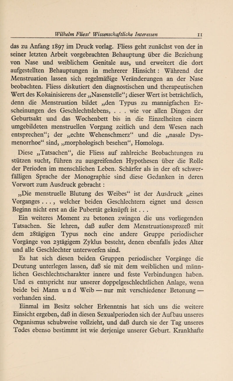 das zu Anfang 1897 im Druck vorlag. Fliess geht zunächst von der in seiner letzten Arbeit vorgebrachten Behauptung über die Beziehung von Nase und weiblichem Genitale aus, und erweitert die dort aufgestellten Behauptungen in mehrerer Hinsicht: Während der Menstruation lassen sich regelmäßige Veränderungen an der Nase beobachten. Fliess diskutiert den diagnostischen und therapeutischen Wert des Kokainisierens der „Nasenstelle“; dieser Wert ist beträchtlich, denn die Menstruation bildet „den Typus zu mannigfachen Er¬ scheinungen des Geschlechtslebens, . . . wie vor allen Dingen der Geburtsakt und das Wochenbett bis in die Einzelheiten einem umgebildeten menstruellen Vorgang zeitlich und dem Wesen nach entsprechen“; der „echte Wehenschmerz“ und die „nasale Dys¬ menorrhoe“ sind, „morphologisch besehen“, Homologa. Diese „Tatsachen“, die Fliess auf zahlreiche Beobachtungen zu stützen sucht, führen zu ausgreifenden Hypothesen über die Rolle der Perioden im menschlichen Leben. Schärfer als in der oft schwer¬ fälligen Sprache der Monographie sind diese Gedanken in deren Vorwort zum Ausdruck gebracht: „Die menstruelle Blutung des Weibes“ ist der Ausdruck „eines Vorganges . . . , welcher beiden Geschlechtern eignet und dessen Beginn nicht erst an die Pubertät geknüpft ist. . . Ein weiteres Moment zu betonen zwingen die uns vorliegenden Tatsachen. Sie lehren, daß außer dem Menstruationsprozeß mit dem 28tägigen Typus noch eine andere Gruppe periodischer Vorgänge von 23tägigem Zyklus besteht, denen ebenfalls jedes Alter und alle Geschlechter unterworfen sind. Es hat sich diesen beiden Gruppen periodischer Vorgänge die Deutung unterlegen lassen, daß sie mit dem weiblichen und männ¬ lichen Geschlechtscharakter innere und feste Verbindungen haben. Und es entspricht nur unserer doppelgeschlechtlichen Anlage, wenn beide bei Mann und Weib — nur mit verschiedener Betonung — vorhanden sind. Einmal im Besitz solcher Erkenntnis hat sich uns die weitere Einsicht ergeben, daß in diesen Sexualperioden sich der Aufbau unseres Organismus schubweise vollzieht, und daß durch sie der Tag unseres Todes ebenso bestimmt ist wie derjenige unserer Geburt. Krankhafte