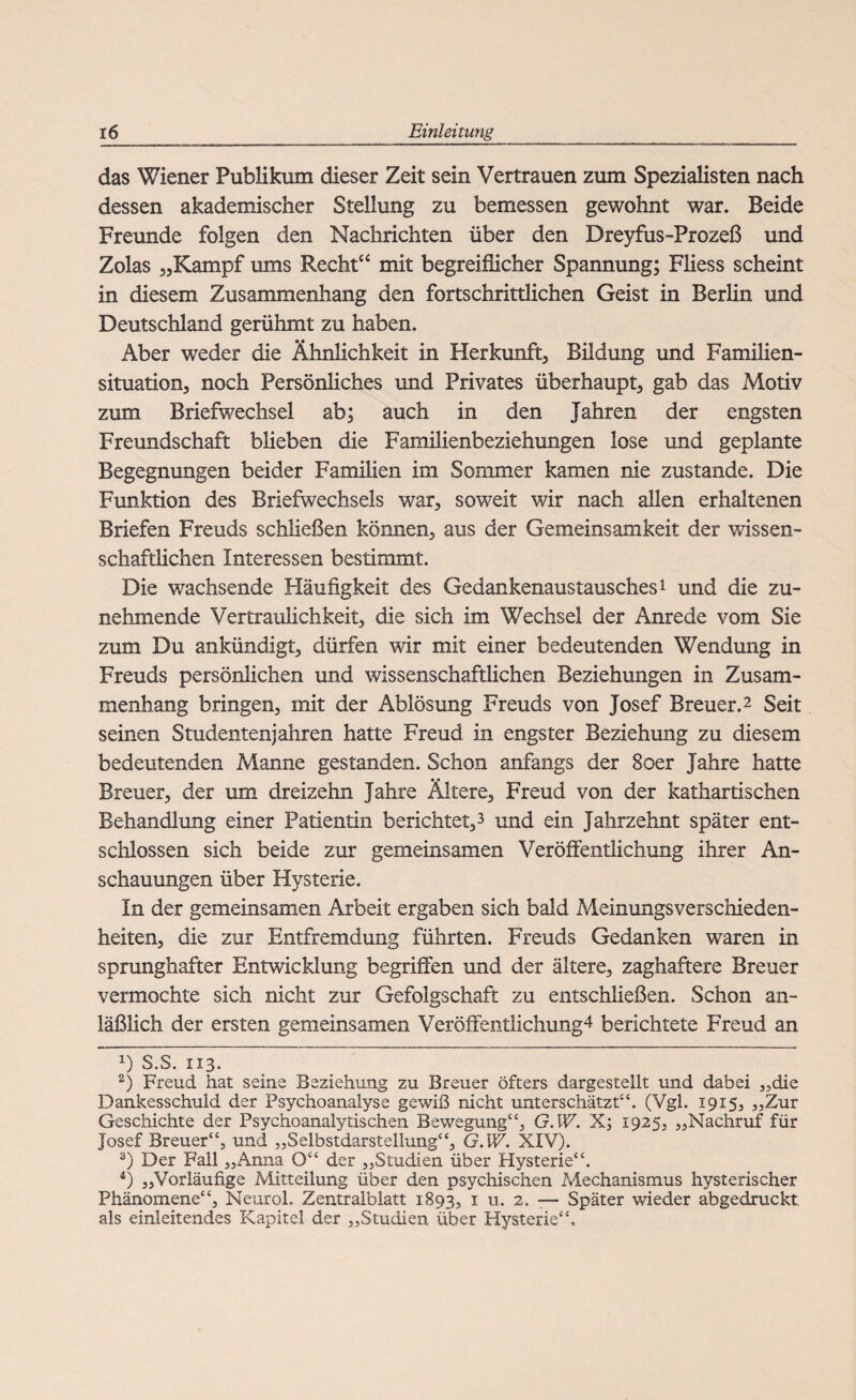 das Wiener Publikum dieser Zeit sein Vertrauen zum Spezialisten nach dessen akademischer Stellung zu bemessen gewohnt war. Beide Freunde folgen den Nachrichten über den Dreyfus-Prozeß und Zolas „Kampf ums Recht“ mit begreiflicher Spannung; Fliess scheint in diesem Zusammenhang den fortschrittlichen Geist in Berlin und Deutschland gerühmt zu haben. Aber weder die Ähnlichkeit in Herkunft, Bildung und Familien¬ situation, noch Persönliches und Privates überhaupt, gab das Motiv zum Briefwechsel ab; auch in den Jahren der engsten Freundschaft blieben die Familienbeziehungen lose und geplante Begegnungen beider Familien im Sommer kamen nie zustande. Die Funktion des Briefwechsels war, soweit wir nach allen erhaltenen Briefen Freuds schließen können, aus der Gemeinsamkeit der wissen¬ schaftlichen Interessen bestimmt. Die wachsende Häufigkeit des Gedankenaustausches1 und die zu¬ nehmende Vertraulichkeit, die sich im Wechsel der Anrede vom Sie zum Du ankündigt, dürfen wir mit einer bedeutenden Wendung in Freuds persönlichen und wissenschaftlichen Beziehungen in Zusam¬ menhang bringen, mit der Ablösung Freuds von Josef Breuer.2 Seit seinen Studentenjahren hatte Freud in engster Beziehung zu diesem bedeutenden Manne gestanden. Schon anfangs der Soer Jahre hatte Breuer, der um dreizehn Jahre Ältere, Freud von der kathartischen Behandlung einer Patientin berichtet,3 4 und ein Jahrzehnt später ent¬ schlossen sich beide zur gemeinsamen Veröffentlichung ihrer An¬ schauungen über Hysterie. In der gemeinsamen Arbeit ergaben sich bald Meinungsverschieden¬ heiten, die zur Entfremdung führten. Freuds Gedanken waren in sprunghafter Entwicklung begriffen und der ältere, zaghaftere Breuer vermochte sich nicht zur Gefolgschaft zu entschließen. Schon an¬ läßlich der ersten gemeinsamen Veröffentlichung^ berichtete Freud an x) S.S. 1x3. 2) Freud hat seine Beziehung zu Breuer öfters dargestellt und dabei „die Dankesschuld der Psychoanalyse gewiß nicht unterschätzt44. (Vgl. 19x5, „Zur Geschichte der Psychoanalytischen Bewegung“, G.W. X; 1925, „Nachruf für Josef Breuer“, und „Selbstdarstellung“, G.W. XIV). 3) Der Fall „Anna O“ der „Studien über Hysterie“. 4) „Vorläufige Mitteilung über den psychischen Mechanismus hysterischer Phänomene“, Neurol. Zentralblatt 1893, 1 u. 2. — Später wieder abgedruckt als einleitendes Kapitel der „Studien über Hysterie4£,