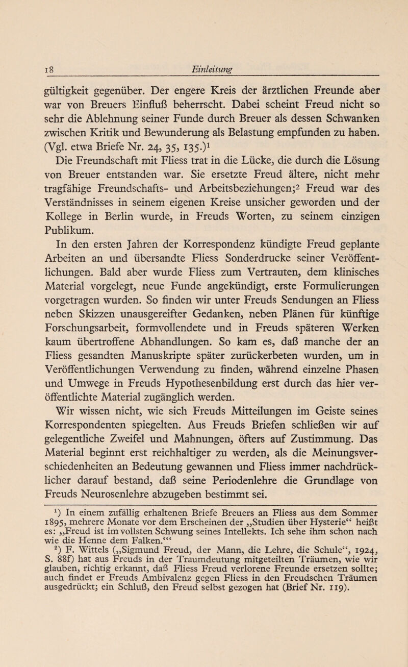 gültigkeit gegenüber. Der engere Kreis der ärztlichen Freunde aber war von Breuers Einfluß beherrscht. Dabei scheint Freud nicht so sehr die Ablehnung seiner Funde durch Breuer als dessen Schwanken zwischen Kritik und Bewunderung als Belastung empfunden zu haben. (Vgl. etwa Briefe Nr. 24, 35, 135.)1 Die Freundschaft mit Fliess trat in die Lücke, die durch die Lösung von Breuer entstanden war. Sie ersetzte Freud ältere, nicht mehr tragfähige Freundschafts- und Arbeitsbeziehungen;2 * Freud war des Verständnisses in seinem eigenen Kreise unsicher geworden und der Kollege in Berlin wurde, in Freuds Worten, zu seinem einzigen Publikum. In den ersten Jahren der Korrespondenz kündigte Freud geplante Arbeiten an und übersandte Fliess Sonderdrucke seiner Veröffent¬ lichungen. Bald aber wurde Fliess zum Vertrauten, dem klinisches Material vorgelegt, neue Funde angekündigt, erste Formulierungen vorgetragen wurden. So finden wir unter Freuds Sendungen an Fliess neben Skizzen unausgereifter Gedanken, neben Plänen für künftige Forschungsarbeit, formvollendete und in Freuds späteren Werken kaum übertroffene Abhandlungen. So kam es, daß manche der an Fliess gesandten Manuskripte später zurückerbeten wurden, um in Veröffentlichungen Verwendung zu finden, während einzelne Phasen und Umwege in Freuds Hypothesenbildung erst durch das hier ver¬ öffentlichte Material zugänglich werden. Wir wissen nicht, wie sich Freuds Mitteilungen im Geiste seines Korrespondenten spiegelten. Aus Freuds Briefen schließen wir auf gelegentliche Zweifel und Mahnungen, öfters auf Zustimmung. Das Material beginnt erst reichhaltiger zu werden, als die Meinungsver¬ schiedenheiten an Bedeutung gewannen und Fliess immer nachdrück¬ licher darauf bestand, daß seine Periodenlehre die Grundlage von Freuds Neurosenlehre abzugeben bestimmt sei. x) In einem zufällig erhaltenen Briefe Breuers an Fliess aus dem Sommer 1895, mehrere Monate vor dem Erscheinen der „Studien über Hysterie“ heißt es: „Freud ist im vollsten Schwung seines Intellekts. Ich sehe ihm schon nach wie die Henne dem Falken.“4 2) F. Wittels („Sigmund Freud, der Mann, die Lehre, die Schule44, 1924, S. 88f) hat aus Freuds in der Traumdeutung mitgeteilten Träumen, wie wir glauben, richtig erkannt, daß Fliess Freud verlorene Freunde ersetzen sollte; auch findet er Freuds Ambivalenz gegen Fliess in den Freudschen Träumen ausgedrückt; ein Schluß, den Freud selbst gezogen hat (Brief Nr. 119).