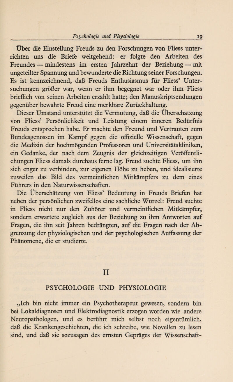 Über die Einstellung Freuds zu den Forschungen von Fliess unter¬ richten uns die Briefe weitgehend: er folgte den Arbeiten des Freundes — mindestens im ersten Jahrzehnt der Beziehung — mit ungeteilter Spannung und bewunderte die Richtung seiner Forschungen. Es ist kennzeichnend, daß Freuds Enthusiasmus für Fliess* Unter¬ suchungen größer war, wenn er ihm begegnet war oder ihm Fliess brieflich von seinen Arbeiten erzählt hatte; den Manuskriptsendungen gegenüber bewahrte Freud eine merkbare Zurückhaltung. Dieser Umstand unterstützt die Vermutung, daß die Überschätzung von Fliess’ Persönlichkeit und Leistung einem inneren Bedürfnis Freuds entsprochen habe. Er machte den Freund und Vertrauten zum Bundesgenossen im Kampf gegen die offizielle Wissenschaft, gegen die Medizin der hochmögenden Professoren und Universitätskliniken, ein Gedanke, der nach dem Zeugnis der gleichzeitigen Veröffentli¬ chungen Fliess damals durchaus ferne lag. Freud suchte Fliess, um ihn sich enger zu verbinden, zur eigenen Höhe zu heben, und idealisierte zuweilen das Bild des vermeintlichen Mitkämpfers zu dem eines Führers in den Naturwissenschaften. Die Überschätzung von Fliess* Bedeutung in Freuds Briefen hat neben der persönlichen zweifellos eine sachliche Wurzel: Freud suchte in Fliess nicht nur den Zuhörer und vermeintlichen Mitkämpfer, sondern erwartete zugleich aus der Beziehung zu ihm Antworten auf Fragen, die ihn seit Jahren bedrängten, auf die Fragen nach der Ab¬ grenzung der physiologischen und der psychologischen Auffassung der Phänomene, die er studierte. II PSYCHOLOGIE UND PHYSIOLOGIE „Ich bin nicht immer ein Psychotherapeut gewesen, sondern bin bei Lokaldiagnosen und Elektrodiagnostik erzogen worden wie andere Neuropathologen, und es berührt mich selbst noch eigentümlich, daß die Krankengeschichten, die ich schreibe, wie Novellen zu lesen sind, und daß sie sozusagen des ernsten Gepräges der Wissenschaft-