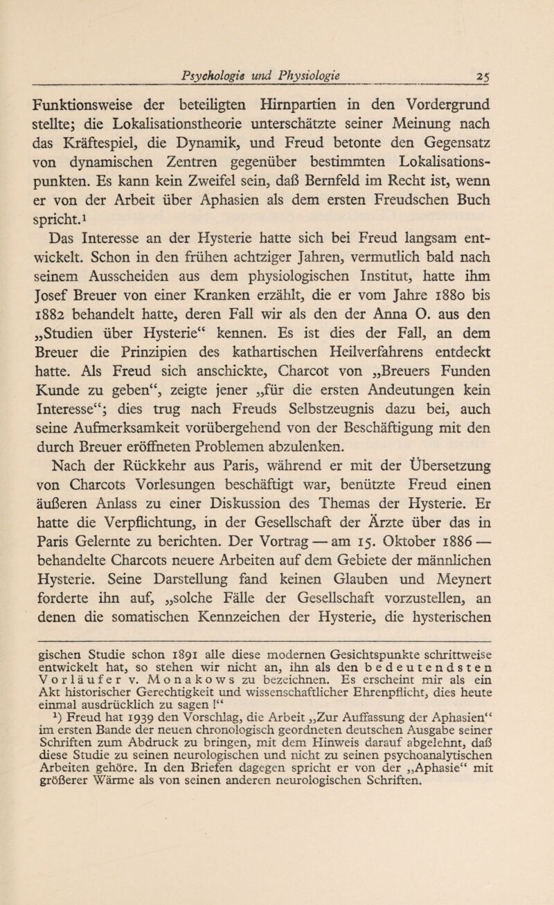 Funktionsweise der beteiligten Hirnpartien in den Vordergrund stellte; die Lokalisationstheorie unterschätzte seiner Meinung nach das Kräftespiel, die Dynamik, und Freud betonte den Gegensatz von dynamischen Zentren gegenüber bestimmten Lokalisations¬ punkten. Es kann kein Zweifel sein, daß Bernfeld im Recht ist, wenn er von der Arbeit über Äphasien als dem ersten Freudschen Buch spricht.1 Das Interesse an der Hysterie hatte sich bei Freud langsam ent¬ wickelt. Schon in den frühen achtziger Jahren, vermutlich bald nach seinem Ausscheiden aus dem physiologischen Institut, hatte ihm Josef Breuer von einer Kranken erzählt, die er vom Jahre 1880 bis 1882 behandelt hatte, deren Fall wir als den der Anna O. aus den „Studien über Hysterie“ kennen. Es ist dies der Fall, an dem Breuer die Prinzipien des kathartischen Heilverfahrens entdeckt hatte. Als Freud sich anschickte, Charcot von „Breuers Funden Kunde zu geben“, zeigte jener „für die ersten Andeutungen kein Interesse“; dies trug nach Freuds Selbstzeugnis dazu bei, auch seine Aufmerksamkeit vorübergehend von der Beschäftigung mit den durch Breuer eröffneten Problemen abzulenken. Nach der Rückkehr aus Paris, während er mit der Übersetzung von Charcots Vorlesungen beschäftigt war, benützte Freud einen äußeren Anlass zu einer Diskussion des Themas der Hysterie. Er hatte die Verpflichtung, in der Gesellschaft der Ärzte über das in Paris Gelernte zu berichten. Der Vortrag — am 15. Oktober 1886 — behandelte Charcots neuere Arbeiten auf dem Gebiete der männlichen Hysterie. Seine Darstellung fand keinen Glauben und Meynert forderte ihn auf, „solche Fälle der Gesellschaft vorzustellen, an denen die somatischen Kennzeichen der Hysterie, die hysterischen gischen Studie schon 1891 alle diese modernen Gesichtspunkte schrittweise entwickelt hat, so stehen wir nicht an, ihn als den bedeutendsten Vorläufer v. Monakows zu bezeichnen. Es erscheint mir als ein Akt historischer Gerechtigkeit und wissenschaftlicher Ehrenpflicht, dies heute einmal ausdrücklich zu sagen !“ x) Freud hat 1939 den Vorschlag, die Arbeit „Zur Auffassung der Äphasien“ im ersten Bande der neuen chronologisch geordneten deutschen Ausgabe seiner Schriften zum Abdruck zu bringen, mit dem Elinweis darauf abgelehnt, daß diese Studie zu seinen neurologischen und nicht zu seinen psychoanalytischen Arbeiten gehöre. In den Briefen dagegen spricht er von der „Aphasie“ mit größerer Wärme als von seinen anderen neurologischen Schriften.