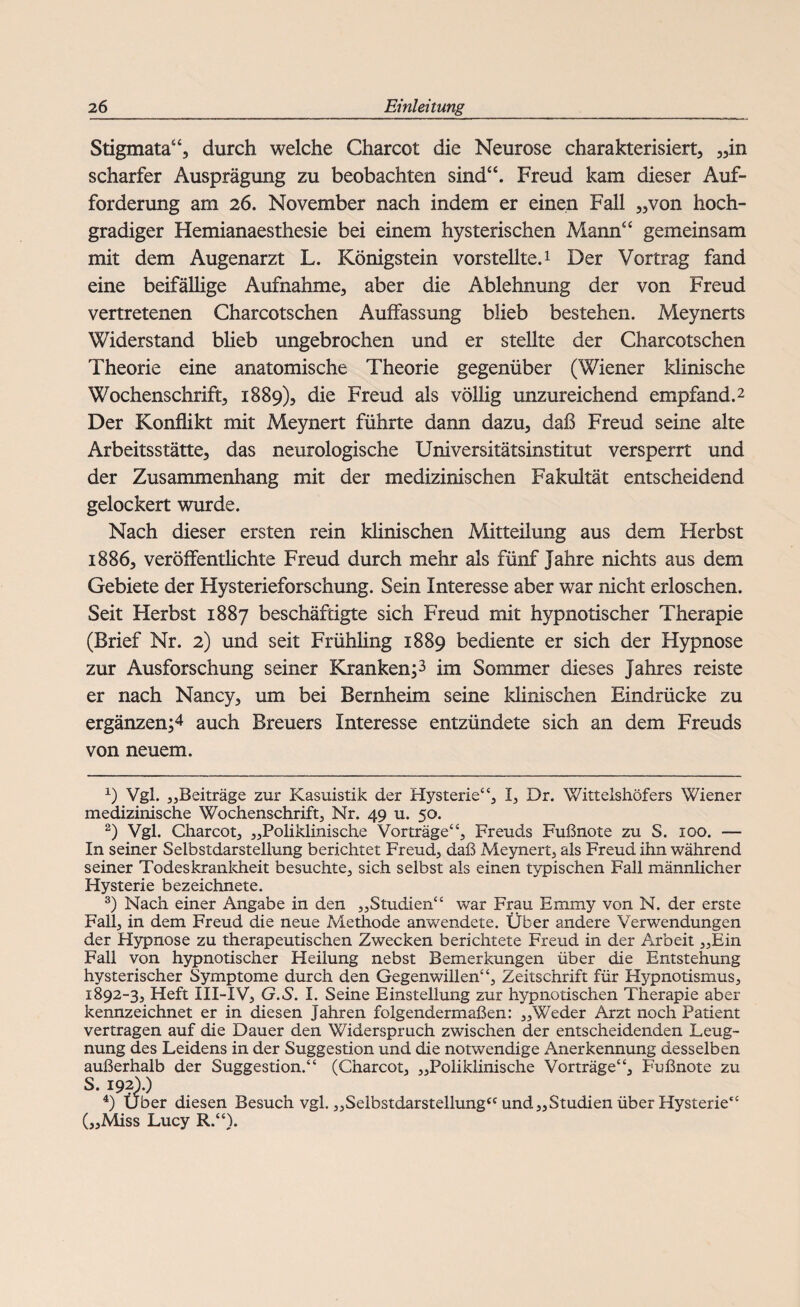 Stigmata“, durch welche Charcot die Neurose charakterisiert, „in scharfer Ausprägung zu beobachten sind“. Freud kam dieser Auf¬ forderung am 26. November nach indem er einen Fall „von hoch¬ gradiger Hemianaesthesie bei einem hysterischen Mann“ gemeinsam mit dem Augenarzt L. Königstein vorstellte.1 Der Vortrag fand eine beifällige Aufnahme, aber die Ablehnung der von Freud vertretenen Charcotschen Auffassung blieb bestehen. Meynerts Widerstand blieb ungebrochen und er stellte der Charcotschen Theorie eine anatomische Theorie gegenüber (Wiener klinische Wochenschrift, 1889), die Freud als völlig unzureichend empfand.2 3 Der Konflikt mit Meynert führte dann dazu, daß Freud seine alte Arbeitsstätte, das neurologische Universitätsinstitut versperrt und der Zusammenhang mit der medizinischen Fakultät entscheidend gelockert wurde. Nach dieser ersten rein klinischen Mitteilung aus dem Herbst 1886, veröffentlichte Freud durch mehr als fünf Jahre nichts aus dem Gebiete der Hysterieforschung. Sein Interesse aber war nicht erloschen. Seit Herbst 1887 beschäftigte sich Freud mit hypnotischer Therapie (Brief Nr. 2) und seit Frühling 1889 bediente er sich der Hypnose zur Ausforschung seiner Kranken^ im Sommer dieses Jahres reiste er nach Nancy, um bei Bernheim seine klinischen Eindrücke zu ergänzen;4 auch Breuers Interesse entzündete sich an dem Freuds von neuem. x) Vgl. „Beiträge zur Kasuistik der Hysterie“, I, Dr. Wittelshöfers Wiener medizinische Wochenschrift, Nr. 49 u. 50. 2) Vgl. Charcot, „Poliklinische Vorträge“, Freuds Fußnote zu S. 100. — In seiner Selbstdarstellung berichtet Freud, daß Meynert, als Freud ihn während seiner Todeskrankheit besuchte, sich selbst als einen typischen Fall männlicher Hysterie bezeichnete. 3) Nach einer Angabe in den „Studien“ war Frau Emmy von N. der erste Fall, in dem Freud die neue Methode anwendete. Über andere Verwendungen der Hypnose zu therapeutischen Zwecken berichtete Freud in der Arbeit „Ein Fall von hypnotischer Heilung nebst Bemerkungen über die Entstehung hysterischer Symptome durch den Gegenwillen“, Zeitschrift für Hypnotismus, 1892-3, Heft III-XV, G.S. I. Seine Einstellung zur hypnotischen Therapie aber kennzeichnet er in diesen Jahren folgendermaßen: „Weder Arzt noch Patient vertragen auf die Dauer den Widerspruch zwischen der entscheidenden Leug¬ nung des Leidens in der Suggestion und die notwendige Anerkennung desselben außerhalb der Suggestion.“ (Charcot, „Poliklinische Vorträge“, Fußnote zu S. 192).) 4) Über diesen Besuch vgl. „Selbstdarstellung“ und „Studien über Hysterie“ („Miss Lucy R.“).