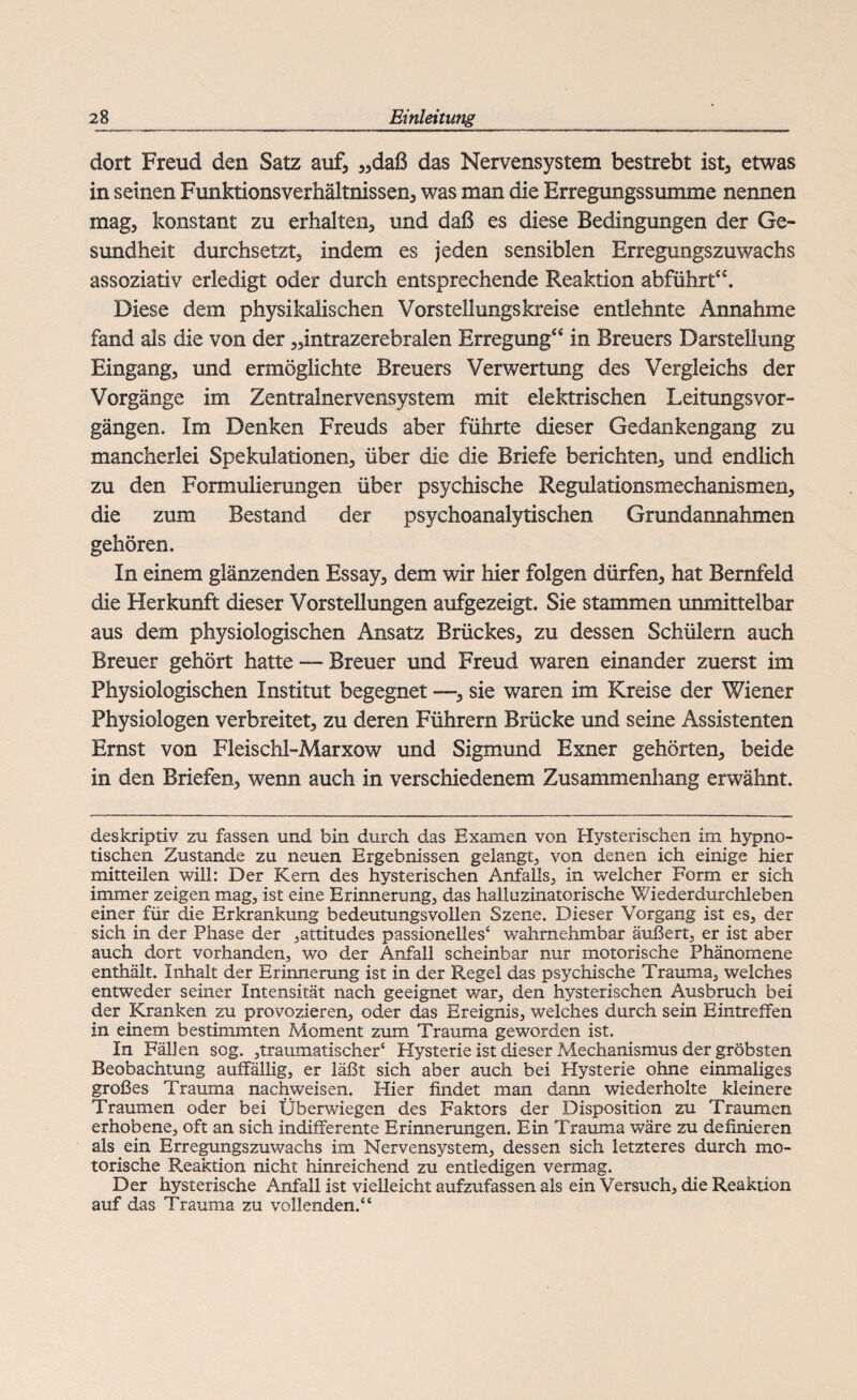 dort Freud den Satz auf, „daß das Nervensystem bestrebt ist, etwas in seinen Funktionsverhältnissen, was man die Erregungssumme nennen mag, konstant zu erhalten, und daß es diese Bedingungen der Ge¬ sundheit durchsetzt, indem es jeden sensiblen Erregungszuwachs assoziativ erledigt oder durch entsprechende Reaktion abführt“. Diese dem physikalischen Vorstellungskreise entlehnte Annahme fand als die von der „intrazerebralen Erregung“ in Breuers Darstellung Eingang, und ermöglichte Breuers Verwertung des Vergleichs der Vorgänge im Zentralnervensystem mit elektrischen LeitungsVor¬ gängen. Im Denken Freuds aber führte dieser Gedankengang zu mancherlei Spekulationen, über die die Briefe berichten, und endlich zu den Formulierungen über psychische Regulationsmechanismen, die zum Bestand der psychoanalytischen Grundannahmen gehören. In einem glänzenden Essay, dem wir hier folgen dürfen, hat Bernfeld die Herkunft dieser Vorstellungen aufgezeigt. Sie stammen unmittelbar aus dem physiologischen Ansatz Brückes, zu dessen Schülern auch Breuer gehört hatte — Breuer und Freud waren einander zuerst im Physiologischen Institut begegnet —, sie waren im Kreise der Wiener Physiologen verbreitet, zu deren Führern Brücke und seine Assistenten Ernst von Fleischl-Marxow und Sigmund Exner gehörten, beide in den Briefen, wenn auch in verschiedenem Zusammenhang erwähnt. deskriptiv zu fassen und bin durch das Examen von Hysterischen im hypno¬ tischen Zustande zu neuen Ergebnissen gelangt, von denen ich einige hier mitteilen will: Der Kern des hysterischen Anfalls, in welcher Form er sich immer zeigen mag, ist eine Erinnerung, das halluzinatorische Wiederdurchleben einer für die Erkrankung bedeutungsvollen Szene. Dieser Vorgang ist es, der sich in der Phase der ,attitudes passioneiles4 wahrnehmbar äußert, er ist aber auch dort vorhanden, wo der Anfall scheinbar nur motorische Phänomene enthält. Inhalt der Erinnerung ist in der Regel das psychische Trauma, welches entweder seiner Intensität nach geeignet war, den hysterischen Ausbruch bei der Kranken zu provozieren, oder das Ereignis, welches durch sein Eintreffen in einem bestimmten Moment zum Trauma geworden ist. In Fällen sog. traumatischer4 Hysterie ist dieser Mechanismus der gröbsten Beobachtung auffällig, er läßt sich aber auch bei Hysterie ohne einmaliges großes Trauma nachweisen. Hier findet man dann wiederholte kleinere Traumen oder bei Überwiegen des Faktors der Disposition zu Traumen erhobene, oft an sich indifferente Erinnerungen. Ein Trauma wäre zu definieren als ein Erregungszuwachs im Nervensystem, dessen sich letzteres durch mo¬ torische Reaktion nicht hinreichend zu entledigen vermag. Der hysterische Anfall ist vielleicht aufzufassen als ein Versuch, die Reaktion auf das Trauma zu vollenden.44